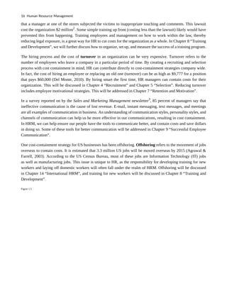 that a manager at one of the stores subjected the victims to inappropriate touching and comments. This lawsuit
cost the organization $2 million2
. Some simple training up front (costing less than the lawsuit) likely would have
prevented this from happening. Training employees and management on how to work within the law, thereby
reducing legal exposure, is a great way for HR to cut costs for the organization as a whole. In Chapter 8 “Training
and Development”, we will further discuss how to organize, set up, and measure the success of a training program.
The hiring process and the cost of turnover in an organization can be very expensive. Turnover refers to the
number of employees who leave a company in a particular period of time. By creating a recruiting and selection
process with cost containment in mind, HR can contribute directly to cost-containment strategies company wide.
In fact, the cost of hiring an employee or replacing an old one (turnover) can be as high as $9,777 for a position
that pays $60,000 (Del Monte, 2010). By hiring smart the first time, HR managers can contain costs for their
organization. This will be discussed in Chapter 4 “Recruitment” and Chapter 5 “Selection”. Reducing turnover
includes employee motivational strategies. This will be addressed in Chapter 7 “Retention and Motivation”.
In a survey reported on by the Sales and Marketing Management newsletter3
, 85 percent of managers say that
ineffective communication is the cause of lost revenue. E-mail, instant messaging, text messages, and meetings
are all examples of communication in business. An understanding of communication styles, personality styles, and
channels of communication can help us be more effective in our communications, resulting in cost containment.
In HRM, we can help ensure our people have the tools to communicate better, and contain costs and save dollars
in doing so. Some of these tools for better communication will be addressed in Chapter 9 “Successful Employee
Communication”.
One cost-containment strategy for US businesses has been offshoring. Offshoring refers to the movement of jobs
overseas to contain costs. It is estimated that 3.3 million US jobs will be moved overseas by 2015 (Agrawal &
Farrell, 2003). According to the US Census Bureau, most of these jobs are Information Technology (IT) jobs
as well as manufacturing jobs. This issue is unique to HR, as the responsibility for developing training for new
workers and laying off domestic workers will often fall under the realm of HRM. Offshoring will be discussed
in Chapter 14 “International HRM”, and training for new workers will be discussed in Chapter 8 “Training and
Development”.
Figure 1.5
16 Human Resource Management
 