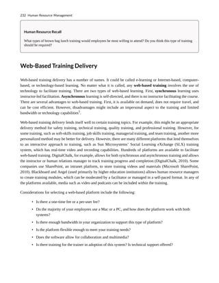 Human Resource Recall
What types of brown bag lunch training would employees be most willing to attend? Do you think this type of training
should be required?
Web-Based Training Delivery
Web-based training delivery has a number of names. It could be called e-learning or Internet-based, computer-
based, or technology-based learning. No matter what it is called, any web-based training involves the use of
technology to facilitate training. There are two types of web-based learning. First, synchronous learning uses
instructor-led facilitation. Asynchronous learning is self-directed, and there is no instructor facilitating the course.
There are several advantages to web-based training. First, it is available on demand, does not require travel, and
can be cost efficient. However, disadvantages might include an impersonal aspect to the training and limited
bandwidth or technology capabilities1
.
Web-based training delivery lends itself well to certain training topics. For example, this might be an appropriate
delivery method for safety training, technical training, quality training, and professional training. However, for
some training, such as soft-skills training, job skills training, managerial training, and team training, another more
personalized method may be better for delivery. However, there are many different platforms that lend themselves
to an interactive approach to training, such as Sun Microsystems’ Social Learning eXchange (SLX) training
system, which has real-time video and recording capabilities. Hundreds of platforms are available to facilitate
web-based training. DigitalChalk, for example, allows for both synchronous and asynchronous training and allows
the instructor or human relations manager to track training progress and completion (DigitalChalk, 2010). Some
companies use SharePoint, an intranet platform, to store training videos and materials (Microsoft SharePoint,
2010). Blackboard and Angel (used primarily by higher education institutions) allows human resource managers
to create training modules, which can be moderated by a facilitator or managed in a self-paced format. In any of
the platforms available, media such as video and podcasts can be included within the training.
Considerations for selecting a web-based platform include the following:
• Is there a one-time fee or a per-user fee?
• Do the majority of your employees use a Mac or a PC, and how does the platform work with both
systems?
• Is there enough bandwidth in your organization to support this type of platform?
• Is the platform flexible enough to meet your training needs?
• Does the software allow for collaboration and multimedia?
• Is there training for the trainer in adoption of this system? Is technical support offered?
232 Human Resource Management
 