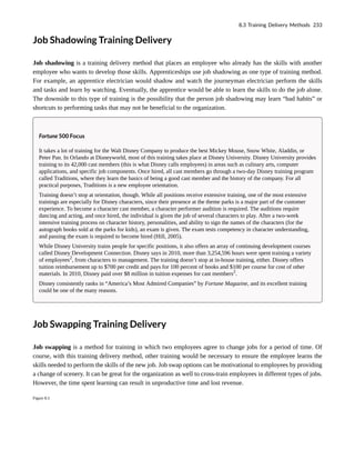 Job Shadowing Training Delivery
Job shadowing is a training delivery method that places an employee who already has the skills with another
employee who wants to develop those skills. Apprenticeships use job shadowing as one type of training method.
For example, an apprentice electrician would shadow and watch the journeyman electrician perform the skills
and tasks and learn by watching. Eventually, the apprentice would be able to learn the skills to do the job alone.
The downside to this type of training is the possibility that the person job shadowing may learn “bad habits” or
shortcuts to performing tasks that may not be beneficial to the organization.
Fortune 500 Focus
It takes a lot of training for the Walt Disney Company to produce the best Mickey Mouse, Snow White, Aladdin, or
Peter Pan. In Orlando at Disneyworld, most of this training takes place at Disney University. Disney University provides
training to its 42,000 cast members (this is what Disney calls employees) in areas such as culinary arts, computer
applications, and specific job components. Once hired, all cast members go through a two-day Disney training program
called Traditions, where they learn the basics of being a good cast member and the history of the company. For all
practical purposes, Traditions is a new employee orientation.
Training doesn’t stop at orientation, though. While all positions receive extensive training, one of the most extensive
trainings are especially for Disney characters, since their presence at the theme parks is a major part of the customer
experience. To become a character cast member, a character performer audition is required. The auditions require
dancing and acting, and once hired, the individual is given the job of several characters to play. After a two-week
intensive training process on character history, personalities, and ability to sign the names of the characters (for the
autograph books sold at the parks for kids), an exam is given. The exam tests competency in character understanding,
and passing the exam is required to become hired (Hill, 2005).
While Disney University trains people for specific positions, it also offers an array of continuing development courses
called Disney Development Connection. Disney says in 2010, more than 3,254,596 hours were spent training a variety
of employees2
, from characters to management. The training doesn’t stop at in-house training, either. Disney offers
tuition reimbursement up to $700 per credit and pays for 100 percent of books and $100 per course for cost of other
materials. In 2010, Disney paid over $8 million in tuition expenses for cast members2
.
Disney consistently ranks in “America’s Most Admired Companies” by Fortune Magazine, and its excellent training
could be one of the many reasons.
Job Swapping Training Delivery
Job swapping is a method for training in which two employees agree to change jobs for a period of time. Of
course, with this training delivery method, other training would be necessary to ensure the employee learns the
skills needed to perform the skills of the new job. Job swap options can be motivational to employees by providing
a change of scenery. It can be great for the organization as well to cross-train employees in different types of jobs.
However, the time spent learning can result in unproductive time and lost revenue.
Figure 8.5
8.3 Training Delivery Methods 233
 