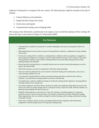 employee’s learning how to navigate in the new country. The following topics might be included in this type of
training:
1. Cultural differences and similarities
2. Insight and daily living in the country
3. Social norms and etiquette
4. Communication training, such as language skills
This training is best delivered by a professional in the region or area in which the employee will be working. We
discuss this topic in more detail in Chapter 14 “International HRM”.
Key Takeaways
• Training delivery methods are important to consider, depending on the type of training that needs to be
performed.
• Most organizations do not use only one type of training delivery method; a combination of many methods
will be used.
• On-the-job coaching delivery method is a training delivery method in which an employee is assigned to a
more experienced employee or manager to learn the skills needed for the job. This is similar to the mentor
training delivery method, except a mentor training method is less about skills training and more about
ongoing employee development.
• Brown bag lunch training delivery is normally informal and can involve personal development as well as
specific job-related skills.
• Web-based training is any type of training that is delivered using technology.
• There are numerous platforms that can be used for web-based training and considerations, such as cost,
when selecting a platform for use.
• A synchronous training method is used for web-based training and refers to delivery that is led by a
facilitator. An asynchronous training method is one that is self-directed.
• Job shadowing is a delivery method consisting of on-the-job training and the employee’s learning skills by
watching someone more experienced.
• To motivate employees and allow them to develop new skills, job swapping training delivery may be used.
This occurs when two people change jobs for a set period of time to learn new skills. With this method, it is
likely that other methods will also be used, too.
• Vestibule training delivery is also known as “near site” training. It normally happens in a classroom,
conference room, or lecture room and works well to deliver orientations and some skills-based training.
Many organizations also use vestibule training for technical training, safety training, professional training,
and quality training.
• Since many companies operate overseas, providing training to those employees with international
assignments can better prepare them for living and working abroad.
8.3 Training Delivery Methods 235
 