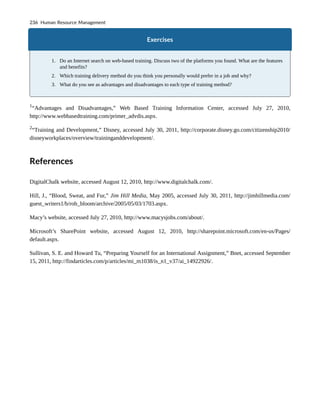 Exercises
1. Do an Internet search on web-based training. Discuss two of the platforms you found. What are the features
and benefits?
2. Which training delivery method do you think you personally would prefer in a job and why?
3. What do you see as advantages and disadvantages to each type of training method?
1
“Advantages and Disadvantages,” Web Based Training Information Center, accessed July 27, 2010,
http://www.webbasedtraining.com/primer_advdis.aspx.
2
“Training and Development,” Disney, accessed July 30, 2011, http://corporate.disney.go.com/citizenship2010/
disneyworkplaces/overview/traininganddevelopment/.
References
DigitalChalk website, accessed August 12, 2010, http://www.digitalchalk.com/.
Hill, J., “Blood, Sweat, and Fur,” Jim Hill Media, May 2005, accessed July 30, 2011, http://jimhillmedia.com/
guest_writers1/b/rob_bloom/archive/2005/05/03/1703.aspx.
Macy’s website, accessed July 27, 2010, http://www.macysjobs.com/about/.
Microsoft’s SharePoint website, accessed August 12, 2010, http://sharepoint.microsoft.com/en-us/Pages/
default.aspx.
Sullivan, S. E. and Howard Tu, “Preparing Yourself for an International Assignment,” Bnet, accessed September
15, 2011, http://findarticles.com/p/articles/mi_m1038/is_n1_v37/ai_14922926/.
236 Human Resource Management
 