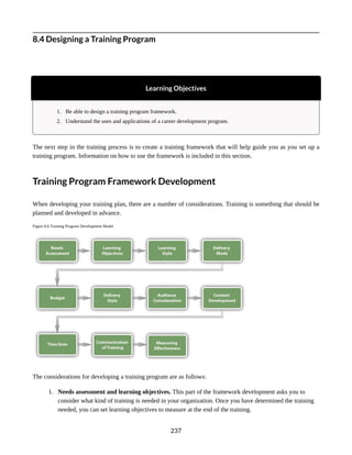 8.4 Designing a Training Program
Learning Objectives
1. Be able to design a training program framework.
2. Understand the uses and applications of a career development program.
The next step in the training process is to create a training framework that will help guide you as you set up a
training program. Information on how to use the framework is included in this section.
Training Program Framework Development
When developing your training plan, there are a number of considerations. Training is something that should be
planned and developed in advance.
Figure 8.6 Training Program Development Model
The considerations for developing a training program are as follows:
1. Needs assessment and learning objectives. This part of the framework development asks you to
consider what kind of training is needed in your organization. Once you have determined the training
needed, you can set learning objectives to measure at the end of the training.
237
 