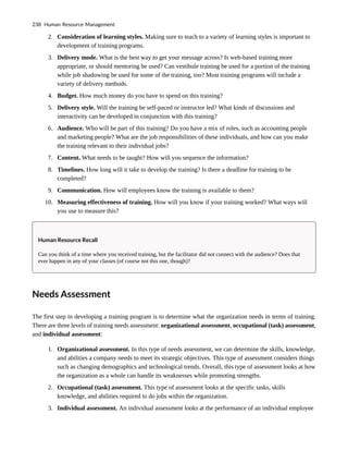 2. Consideration of learning styles. Making sure to teach to a variety of learning styles is important to
development of training programs.
3. Delivery mode. What is the best way to get your message across? Is web-based training more
appropriate, or should mentoring be used? Can vestibule training be used for a portion of the training
while job shadowing be used for some of the training, too? Most training programs will include a
variety of delivery methods.
4. Budget. How much money do you have to spend on this training?
5. Delivery style. Will the training be self-paced or instructor led? What kinds of discussions and
interactivity can be developed in conjunction with this training?
6. Audience. Who will be part of this training? Do you have a mix of roles, such as accounting people
and marketing people? What are the job responsibilities of these individuals, and how can you make
the training relevant to their individual jobs?
7. Content. What needs to be taught? How will you sequence the information?
8. Timelines. How long will it take to develop the training? Is there a deadline for training to be
completed?
9. Communication. How will employees know the training is available to them?
10. Measuring effectiveness of training. How will you know if your training worked? What ways will
you use to measure this?
Human Resource Recall
Can you think of a time where you received training, but the facilitator did not connect with the audience? Does that
ever happen in any of your classes (of course not this one, though)?
Needs Assessment
The first step in developing a training program is to determine what the organization needs in terms of training.
There are three levels of training needs assessment: organizational assessment, occupational (task) assessment,
and individual assessment:
1. Organizational assessment. In this type of needs assessment, we can determine the skills, knowledge,
and abilities a company needs to meet its strategic objectives. This type of assessment considers things
such as changing demographics and technological trends. Overall, this type of assessment looks at how
the organization as a whole can handle its weaknesses while promoting strengths.
2. Occupational (task) assessment. This type of assessment looks at the specific tasks, skills
knowledge, and abilities required to do jobs within the organization.
3. Individual assessment. An individual assessment looks at the performance of an individual employee
238 Human Resource Management
 