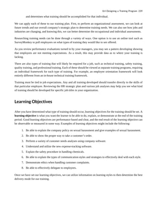 and determines what training should be accomplished for that individual.
We can apply each of these to our training plan. First, to perform an organizational assessment, we can look at
future trends and our overall company’s strategic plan to determine training needs. We can also see how jobs and
industries are changing, and knowing this, we can better determine the occupational and individual assessments.
Researching training needs can be done through a variety of ways. One option is to use an online tool such as
SurveyMonkey to poll employees on what types of training they would like to see offered.
As you review performance evaluations turned in by your managers, you may see a pattern developing showing
that employees are not meeting expectations. As a result, this may provide data as to where your training is
lacking.
There are also types of training that will likely be required for a job, such as technical training, safety training,
quality training, and professional training. Each of these should be viewed as separate training programs, requiring
an individual framework for each type of training. For example, an employee orientation framework will look
entirely different from an in-house technical training framework.
Training must be tied to job expectations. Any and all training developed should transfer directly to the skills of
that particular employee. Reviewing the HR strategic plan and various job analyses may help you see what kind
of training should be developed for specific job titles in your organization.
Learning Objectives
After you have determined what type of training should occur, learning objectives for the training should be set. A
learning objective is what you want the learner to be able to do, explain, or demonstrate at the end of the training
period. Good learning objectives are performance based and clear, and the end result of the learning objective can
be observable or measured in some way. Examples of learning objectives might include the following:
1. Be able to explain the company policy on sexual harassment and give examples of sexual harassment.
2. Be able to show the proper way to take a customer’s order.
3. Perform a variety of customer needs analyses using company software.
4. Understand and utilize the new expense-tracking software.
5. Explain the safety procedure in handling chemicals.
6. Be able to explain the types of communication styles and strategies to effectively deal with each style.
7. Demonstrate ethics when handling customer complaints.
8. Be able to effectively delegate to employees.
Once we have set our learning objectives, we can utilize information on learning styles to then determine the best
delivery mode for our training.
8.4 Designing a Training Program 239
 