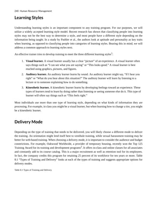 Learning Styles
Understanding learning styles is an important component to any training program. For our purposes, we will
utilize a widely accepted learning style model. Recent research has shown that classifying people into learning
styles may not be the best way to determine a style, and most people have a different style depending on the
information being taught. In a study by Pashler et al., the authors look at aptitude and personality as key traits
when learning, as opposed to classifying people into categories of learning styles. Bearing this in mind, we will
address a common approach to learning styles next.
An effective trainer tries to develop training to meet the three different learning styles1
:
1. Visual learner. A visual learner usually has a clear “picture” of an experience. A visual learner often
says things such as “I can see what you are saying” or “This looks good.” A visual learner is best
reached using graphics, pictures, and figures.
2. Auditory learner. An auditory learner learns by sound. An auditory learner might say, “If I hear you
right” or “What do you hear about this situation?” The auditory learner will learn by listening to a
lecture or to someone explaining how to do something.
3. Kinesthetic learner. A kinesthetic learner learns by developing feelings toward an experience. These
types of learners tend to learn by doing rather than listening or seeing someone else do it. This type of
learner will often say things such as “This feels right.”
Most individuals use more than one type of learning style, depending on what kinds of information they are
processing. For example, in class you might be a visual learner, but when learning how to change a tire, you might
be a kinesthetic learner.
Delivery Mode
Depending on the type of training that needs to be delivered, you will likely choose a different mode to deliver
the training. An orientation might lend itself best to vestibule training, while sexual harassment training may be
better for web-based training. When choosing a delivery mode, it is important to consider the audience and budget
constrictions. For example, Oakwood Worldwide, a provider of temporary housing, recently won the Top 125
Training Award for its training and development programs2
. It offers in-class and online classes for all associates
and constantly add to its course catalog. This is a major recruitment as well as retention tool for its employees.
In fact, the company credits this program for retaining 25 percent of its workforce for ten years or more. Table
8.1 “Types of Training and Delivery” looks at each of the types of training and suggests appropriate options for
delivery modes.
Table 8.1 Types of Training and Delivery
240 Human Resource Management
 