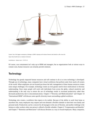 Caption: One of the biggest contemporary challenges in HRM is figuring out the balance between what benefits to offer versus the
impact those benefits have on employee motivation.
winnifredxoxo – balance scale – CC BY 2.0.
Of course, cost containment isn’t only up to HRM and managers, but as organizations look at various ways to
contain costs, human resources can certainly provide solutions.
Technology
Technology has greatly impacted human resources and will continue to do so as new technology is developed.
Through use of technology, many companies have virtual workforces that perform tasks from nearly all corners
of the world. When employees are not located just down the hall, management of these human resources creates
some unique challenges. For example, technology creates an even greater need to have multicultural or diversity
understanding. Since many people will work with individuals from across the globe, cultural sensitivity and
understanding is the only way to ensure the use of technology results in increased productivity rather than
decreased productivity due to miscommunications. Chapter 3 “Diversity and Multiculturalism” and Chapter 14
“International HRM” will discuss some specific diversity issues surrounding a global workforce.
Technology also creates a workforce that expects to be mobile. Because of the ability to work from home or
anywhere else, many employees may request and even demand a flexible schedule to meet their own family and
personal needs. Productivity can be a concern for all managers in the area of flextime, and another challenge is the
fairness to other workers when one person is offered a flexible schedule. Chapter 6 “Compensation and Benefits”
and Chapter 7 “Retention and Motivation” will discuss flextime as a way to reward employees. Many companies,
1.3 Today’s HRM Challenges 17
 