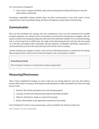 3. Twice yearly, in August and March, safety and sexual harassment training will be given to meet the
legal company requirements.
Developing a dependable training schedule allows for better communication to your staff, results in fewer
communication issues surrounding training, and allows all employees to plan ahead to attend training.
Communication
Once you have developed your training, your next consideration is how you will communicate the available
training to employees. In a situation such as an orientation, you will need to communicate to managers, staff, and
anyone involved in the training the timing and confirm that it fits within their schedule. If it is an informal training,
such as a brown bag lunch on 401(k) plans, this might involve determining the days and times that most people
are in the office and might be able to participate. Because employees use Mondays and Fridays, respectively, to
catch up and finish up work for the week, these days tend to be the worst for training.
Consider utilizing your company’s intranet, e-mail, and even old-fashioned posters to communicate the training.
Many companies have Listservs that can relay the message to only certain groups, if need be.
Human Resource Recall
What can happen if training is not communicated to employees appropriately?
Measuring Effectiveness
After we have completed the training, we want to make sure our training objectives were met. One model to
measure effectiveness of training is the Kirkpatrick model (Kirkpatrick, 2006), developed in the 1950s. His model
has four levels:
1. Reaction: How did the participants react to the training program?
2. Learning: To what extent did participants improve knowledge and skills?
3. Behavior: Did behavior change as a result of the training?
4. Results: What benefits to the organization resulted from the training?
Each of Kirkpatrick’s levels can be assessed using a variety of methods. We will discuss those next.
Figure 8.7 Kirkpatrick’s Four Levels of Training Evaluation
244 Human Resource Management
 