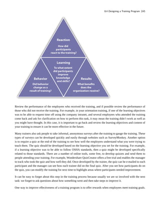 Review the performance of the employees who received the training, and if possible review the performance of
those who did not receive the training. For example, in your orientation training, if one of the learning objectives
was to be able to request time off using the company intranet, and several employees who attended the training
come back and ask for clarification on how to perform this task, it may mean the training didn’t work as well as
you might have thought. In this case, it is important to go back and review the learning objectives and content of
your training to ensure it can be more effective in the future.
Many trainers also ask people to take informal, anonymous surveys after the training to gauge the training. These
types of surveys can be developed quickly and easily through websites such as SurveyMonkey. Another option
is to require a quiz at the end of the training to see how well the employees understand what you were trying to
teach them. The quiz should be developed based on the learning objective you set for the training. For example,
if a learning objective was to be able to follow OSHA standards, then a quiz might be developed specifically
related to those standards. There are a number of online tools, some free, to develop quizzes and send them to
people attending your training. For example, Wondershare QuizCreator offers a free trial and enables the manager
to track who took the quiz and how well they did. Once developed by the trainer, the quiz can be e-mailed to each
participant and the manager can see how each trainee did on the final quiz. After you see how participants do on
the quiz, you can modify the training for next time to highlight areas where participants needed improvement.
It can be easy to forget about this step in the training process because usually we are so involved with the next
task: we forget to ask questions about how something went and then take steps to improve it.
One way to improve effectiveness of a training program is to offer rewards when employees meet training goals.
8.4 Designing a Training Program 245
 