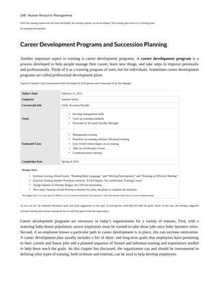 Once the training framework has been developed, the training content can be developed. The training plan serves as a starting point
for training development.
Career Development Programs and Succession Planning
Another important aspect to training is career development programs. A career development program is a
process developed to help people manage their career, learn new things, and take steps to improve personally
and professionally. Think of it as a training program of sorts, but for individuals. Sometimes career development
programs are called professional development plans.
Figure 8.9 Sample Career Development Plan Developed by an Employee and Commented on by Her Manager
Today’s Date February 15, 2012
Employee Sammie Smith
Current job title Clerk, Accounts Payable
Goals
• Develop management skills
• Learn accounting standards
• Promoted to Accounts Payable Manager
Estimated Costs
• Management training
• Peachtree accounting software Advanced training
• Earn AAAS online degree in accounting
• Take tax certification course
• Communications training
Completion Date Spring of 2014
Manager Notes:
• In-house training offered yearly: “Reading Body Language,” and “Writing Development,” and “Running an Effective Meeting”
• External Training needed: Peachtree software, AAAS Degree, Tax certification Training Course
• Assign Sammie to Dorothy Redgur, the CFO for mentorship
• Next steps: Sammie should develop a timeline for when she plans to complete the seminars.
The budget allows us to pay up to $1,000 per year for external training for all employees. Talk with Sammie about how to receive reimbursement.
As you can see, the employee developed goals and made suggestions on the types of training that could help her meet her goals. Based on this data, the manager suggested
in-house training and external training for her to reach her goals within the organization.
Career development programs are necessary in today’s organizations for a variety of reasons. First, with a
maturing baby-boom population, newer employees must be trained to take those jobs once baby boomers retire.
Second, if an employee knows a particular path to career development is in place, this can increase motivation.
A career development plan usually includes a list of short- and long-term goals that employees have pertaining
to their current and future jobs and a planned sequence of formal and informal training and experiences needed
to help them reach the goals. As this chapter has discussed, the organization can and should be instrumental in
defining what types of training, both in-house and external, can be used to help develop employees.
248 Human Resource Management
 