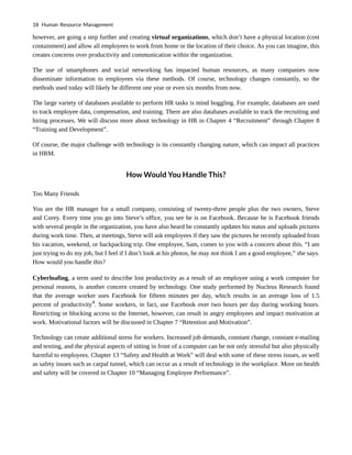 however, are going a step further and creating virtual organizations, which don’t have a physical location (cost
containment) and allow all employees to work from home or the location of their choice. As you can imagine, this
creates concerns over productivity and communication within the organization.
The use of smartphones and social networking has impacted human resources, as many companies now
disseminate information to employees via these methods. Of course, technology changes constantly, so the
methods used today will likely be different one year or even six months from now.
The large variety of databases available to perform HR tasks is mind boggling. For example, databases are used
to track employee data, compensation, and training. There are also databases available to track the recruiting and
hiring processes. We will discuss more about technology in HR in Chapter 4 “Recruitment” through Chapter 8
“Training and Development”.
Of course, the major challenge with technology is its constantly changing nature, which can impact all practices
in HRM.
How Would You Handle This?
Too Many Friends
You are the HR manager for a small company, consisting of twenty-three people plus the two owners, Steve
and Corey. Every time you go into Steve’s office, you see he is on Facebook. Because he is Facebook friends
with several people in the organization, you have also heard he constantly updates his status and uploads pictures
during work time. Then, at meetings, Steve will ask employees if they saw the pictures he recently uploaded from
his vacation, weekend, or backpacking trip. One employee, Sam, comes to you with a concern about this. “I am
just trying to do my job, but I feel if I don’t look at his photos, he may not think I am a good employee,” she says.
How would you handle this?
Cyberloafing, a term used to describe lost productivity as a result of an employee using a work computer for
personal reasons, is another concern created by technology. One study performed by Nucleus Research found
that the average worker uses Facebook for fifteen minutes per day, which results in an average loss of 1.5
percent of productivity4
. Some workers, in fact, use Facebook over two hours per day during working hours.
Restricting or blocking access to the Internet, however, can result in angry employees and impact motivation at
work. Motivational factors will be discussed in Chapter 7 “Retention and Motivation”.
Technology can create additional stress for workers. Increased job demands, constant change, constant e-mailing
and texting, and the physical aspects of sitting in front of a computer can be not only stressful but also physically
harmful to employees. Chapter 13 “Safety and Health at Work” will deal with some of these stress issues, as well
as safety issues such as carpal tunnel, which can occur as a result of technology in the workplace. More on health
and safety will be covered in Chapter 10 “Managing Employee Performance”.
18 Human Resource Management
 