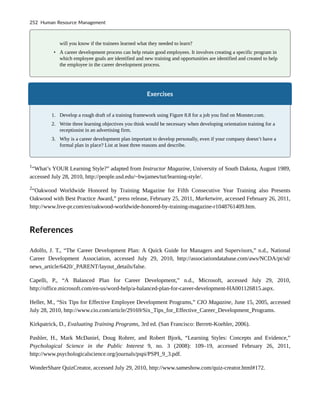 will you know if the trainees learned what they needed to learn?
• A career development process can help retain good employees. It involves creating a specific program in
which employee goals are identified and new training and opportunities are identified and created to help
the employee in the career development process.
Exercises
1. Develop a rough draft of a training framework using Figure 8.8 for a job you find on Monster.com.
2. Write three learning objectives you think would be necessary when developing orientation training for a
receptionist in an advertising firm.
3. Why is a career development plan important to develop personally, even if your company doesn’t have a
formal plan in place? List at least three reasons and describe.
1
“What’s YOUR Learning Style?” adapted from Instructor Magazine, University of South Dakota, August 1989,
accessed July 28, 2010, http://people.usd.edu/~bwjames/tut/learning-style/.
2
“Oakwood Worldwide Honored by Training Magazine for Fifth Consecutive Year Training also Presents
Oakwood with Best Practice Award,” press release, February 25, 2011, Marketwire, accessed February 26, 2011,
http://www.live-pr.com/en/oakwood-worldwide-honored-by-training-magazine-r1048761409.htm.
References
Adolfo, J. T., “The Career Development Plan: A Quick Guide for Managers and Supervisors,” n.d., National
Career Development Association, accessed July 29, 2010, http://associationdatabase.com/aws/NCDA/pt/sd/
news_article/6420/_PARENT/layout_details/false.
Capelli, P., “A Balanced Plan for Career Development,” n.d., Microsoft, accessed July 29, 2010,
http://office.microsoft.com/en-us/word-help/a-balanced-plan-for-career-development-HA001126815.aspx.
Heller, M., “Six Tips for Effective Employee Development Programs,” CIO Magazine, June 15, 2005, accessed
July 28, 2010, http://www.cio.com/article/29169/Six_Tips_for_Effective_Career_Development_Programs.
Kirkpatrick, D., Evaluating Training Programs, 3rd ed. (San Francisco: Berrett-Koehler, 2006).
Pashler, H., Mark McDaniel, Doug Rohrer, and Robert Bjork, “Learning Styles: Concepts and Evidence,”
Psychological Science in the Public Interest 9, no. 3 (2008): 109–19, accessed February 26, 2011,
http://www.psychologicalscience.org/journals/pspi/PSPI_9_3.pdf.
WonderShare QuizCreator, accessed July 29, 2010, http://www.sameshow.com/quiz-creator.html#172.
252 Human Resource Management
 