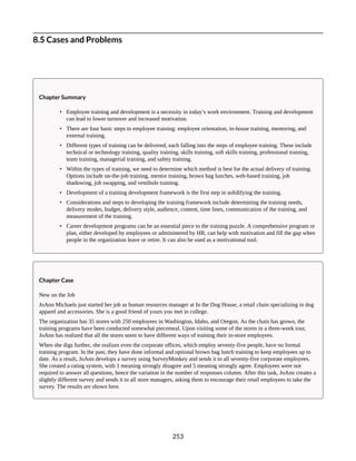 8.5 Cases and Problems
Chapter Summary
• Employee training and development is a necessity in today’s work environment. Training and development
can lead to lower turnover and increased motivation.
• There are four basic steps to employee training: employee orientation, in-house training, mentoring, and
external training.
• Different types of training can be delivered, each falling into the steps of employee training. These include
technical or technology training, quality training, skills training, soft skills training, professional training,
team training, managerial training, and safety training.
• Within the types of training, we need to determine which method is best for the actual delivery of training.
Options include on-the-job training, mentor training, brown bag lunches, web-based training, job
shadowing, job swapping, and vestibule training.
• Development of a training development framework is the first step in solidifying the training.
• Considerations and steps to developing the training framework include determining the training needs,
delivery modes, budget, delivery style, audience, content, time lines, communication of the training, and
measurement of the training.
• Career development programs can be an essential piece to the training puzzle. A comprehensive program or
plan, either developed by employees or administered by HR, can help with motivation and fill the gap when
people in the organization leave or retire. It can also be used as a motivational tool.
Chapter Case
New on the Job
JoAnn Michaels just started her job as human resources manager at In the Dog House, a retail chain specializing in dog
apparel and accessories. She is a good friend of yours you met in college.
The organization has 35 stores with 250 employees in Washington, Idaho, and Oregon. As the chain has grown, the
training programs have been conducted somewhat piecemeal. Upon visiting some of the stores in a three-week tour,
JoAnn has realized that all the stores seem to have different ways of training their in-store employees.
When she digs further, she realizes even the corporate offices, which employ seventy-five people, have no formal
training program. In the past, they have done informal and optional brown bag lunch training to keep employees up to
date. As a result, JoAnn develops a survey using SurveyMonkey and sends it to all seventy-five corporate employees.
She created a rating system, with 1 meaning strongly disagree and 5 meaning strongly agree. Employees were not
required to answer all questions, hence the variation in the number of responses column. After this task, JoAnn creates a
slightly different survey and sends it to all store managers, asking them to encourage their retail employees to take the
survey. The results are shown here.
253
 
