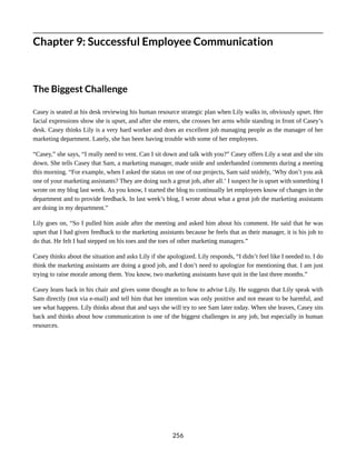 Chapter 9: Successful Employee Communication
The Biggest Challenge
Casey is seated at his desk reviewing his human resource strategic plan when Lily walks in, obviously upset. Her
facial expressions show she is upset, and after she enters, she crosses her arms while standing in front of Casey’s
desk. Casey thinks Lily is a very hard worker and does an excellent job managing people as the manager of her
marketing department. Lately, she has been having trouble with some of her employees.
“Casey,” she says, “I really need to vent. Can I sit down and talk with you?” Casey offers Lily a seat and she sits
down. She tells Casey that Sam, a marketing manager, made snide and underhanded comments during a meeting
this morning. “For example, when I asked the status on one of our projects, Sam said snidely, ‘Why don’t you ask
one of your marketing assistants? They are doing such a great job, after all.’ I suspect he is upset with something I
wrote on my blog last week. As you know, I started the blog to continually let employees know of changes in the
department and to provide feedback. In last week’s blog, I wrote about what a great job the marketing assistants
are doing in my department.”
Lily goes on, “So I pulled him aside after the meeting and asked him about his comment. He said that he was
upset that I had given feedback to the marketing assistants because he feels that as their manager, it is his job to
do that. He felt I had stepped on his toes and the toes of other marketing managers.”
Casey thinks about the situation and asks Lily if she apologized. Lily responds, “I didn’t feel like I needed to. I do
think the marketing assistants are doing a good job, and I don’t need to apologize for mentioning that. I am just
trying to raise morale among them. You know, two marketing assistants have quit in the last three months.”
Casey leans back in his chair and gives some thought as to how to advise Lily. He suggests that Lily speak with
Sam directly (not via e-mail) and tell him that her intention was only positive and not meant to be harmful, and
see what happens. Lily thinks about that and says she will try to see Sam later today. When she leaves, Casey sits
back and thinks about how communication is one of the biggest challenges in any job, but especially in human
resources.
256
 