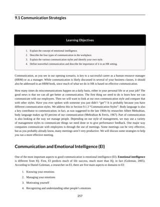 9.1 Communication Strategies
Learning Objectives
1. Explain the concept of emotional intelligence.
2. Describe the four types of communication in the workplace.
3. Explain the various communication styles and identify your own style.
4. Define nonverbal communication and describe the importance of it in an HR setting.
Communication, as you see in our opening scenario, is key to a successful career as a human resource manager
(HRM) or as a manager. While communication is likely discussed in several of your business classes, it should
also be addressed in an HRM book, since much of what we do in HR is based on effective communication.
How many times do miscommunications happen on a daily basis, either in your personal life or at your job? The
good news is that we can all get better at communication. The first thing we need to do is learn how we can
communicate with our employees. Then we will want to look at our own communication style and compare that
with other styles. Have you ever spoken with someone you just didn’t “get”? It is probably because you have
different communication styles. We address this in Section 9.1.3 “Communication Styles”. Body language is also
a key contributor to communication; in fact, as was suggested in the late 1960s by researcher Albert Mehrabian,
body language makes up 93 percent of our communication (Mehrabian & Ferris, 1967). Part of communication
is also looking at the way we manage people. Depending on our style of management, we may use a variety
of management styles to communicate things we need done or to give performance feedback. One major way
companies communicate with employees is through the use of meetings. Some meetings can be very effective,
but as you probably already know, many meetings aren’t very productive. We will discuss some strategies to help
you run a more effective meeting.
Communication and Emotional Intelligence (EI)
One of the most important aspects to good communication is emotional intelligence (EI). Emotional intelligence
is different from IQ. First, EI predicts much of life success, much more than IQ, in fact (Goleman, 2005).
According to Daniel Goleman, a researcher on EI, there are five main aspects or domains to EI:
1. Knowing your emotions
2. Managing your emotions
3. Motivating yourself
4. Recognizing and understanding other people’s emotions
257
 