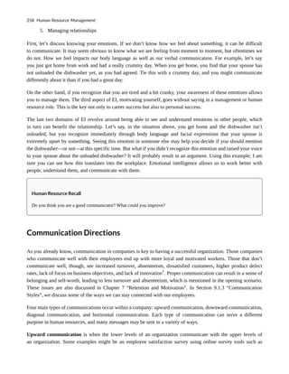 5. Managing relationships
First, let’s discuss knowing your emotions. If we don’t know how we feel about something, it can be difficult
to communicate. It may seem obvious to know what we are feeling from moment to moment, but oftentimes we
do not. How we feel impacts our body language as well as our verbal communication. For example, let’s say
you just got home from work and had a really crummy day. When you get home, you find that your spouse has
not unloaded the dishwasher yet, as you had agreed. Tie this with a crummy day, and you might communicate
differently about it than if you had a great day.
On the other hand, if you recognize that you are tired and a bit cranky, your awareness of these emotions allows
you to manage them. The third aspect of EI, motivating yourself, goes without saying in a management or human
resource role. This is the key not only to career success but also to personal success.
The last two domains of EI revolve around being able to see and understand emotions in other people, which
in turn can benefit the relationship. Let’s say, in the situation above, you get home and the dishwasher isn’t
unloaded, but you recognize immediately through body language and facial expressions that your spouse is
extremely upset by something. Seeing this emotion in someone else may help you decide if you should mention
the dishwasher—or not—at this specific time. But what if you didn’t recognize this emotion and raised your voice
to your spouse about the unloaded dishwasher? It will probably result in an argument. Using this example, I am
sure you can see how this translates into the workplace. Emotional intelligence allows us to work better with
people, understand them, and communicate with them.
Human Resource Recall
Do you think you are a good communicator? What could you improve?
Communication Directions
As you already know, communication in companies is key to having a successful organization. Those companies
who communicate well with their employees end up with more loyal and motivated workers. Those that don’t
communicate well, though, see increased turnover, absenteeism, dissatisfied customers, higher product defect
rates, lack of focus on business objectives, and lack of innovation1
. Proper communication can result in a sense of
belonging and self-worth, leading to less turnover and absenteeism, which is mentioned in the opening scenario.
These issues are also discussed in Chapter 7 “Retention and Motivation”. In Section 9.1.3 “Communication
Styles”, we discuss some of the ways we can stay connected with our employees.
Four main types of communications occur within a company: upward communication, downward communication,
diagonal communication, and horizontal communication. Each type of communication can serve a different
purpose in human resources, and many messages may be sent in a variety of ways.
Upward communication is when the lower levels of an organization communicate with the upper levels of
an organization. Some examples might be an employee satisfaction survey using online survey tools such as
258 Human Resource Management
 