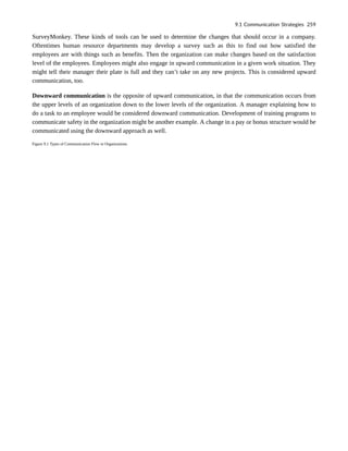 SurveyMonkey. These kinds of tools can be used to determine the changes that should occur in a company.
Oftentimes human resource departments may develop a survey such as this to find out how satisfied the
employees are with things such as benefits. Then the organization can make changes based on the satisfaction
level of the employees. Employees might also engage in upward communication in a given work situation. They
might tell their manager their plate is full and they can’t take on any new projects. This is considered upward
communication, too.
Downward communication is the opposite of upward communication, in that the communication occurs from
the upper levels of an organization down to the lower levels of the organization. A manager explaining how to
do a task to an employee would be considered downward communication. Development of training programs to
communicate safety in the organization might be another example. A change in a pay or bonus structure would be
communicated using the downward approach as well.
Figure 9.1 Types of Communication Flow in Organizations
9.1 Communication Strategies 259
 