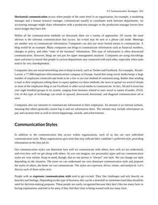 Horizontal communication occurs when people of the same level in an organization, for example, a marketing
manager and a human resource manager, communicate usually to coordinate work between departments. An
accounting manager might share information with a production manager so the production manager knows how
much budget they have left.
Within all the communication methods we discussed, there are a variety of approaches. Of course, the most
obvious is the informal communication that occurs. An e-mail may be sent or a phone call made. Meetings
are another way to communicate information. Companies can also use more formal means to communicate. A
blog would be an example. Many companies use blogs to communicate information such as financial numbers,
changes to policy, and other “state of the business” information. This type of information is often downward
communication. However, blogs are not just for upper management anymore. Companies are using microblogs
more and more to ensure that people in various departments stay connected with each other, especially when tasks
tend to be very interdependent.
Companies also use social networking sites to keep in touch, such as Twitter and Facebook. For example, Alcatel-
Lucent, a 77,000-employee telecommunications company in Europe, found that using social media keeps a large
number of employees connected and tends to be a low or no-cost method of communicating. Rather than sending
e-mail to their employees telling them to expect updates via these methods, the news is spread via word of mouth
as most of the employees blog or use Facebook or other social media to communicate. In fact, Alcatel-Lucent has
over eight hundred groups in its system, ranging from business related to ones social in nature (Gaudin, 2010).
Use of this type of technology can result in upward, downward, horizontal, and diagonal communication all at
once.
Companies also use intranets to communicate information to their employees. An intranet is an internal website,
meaning that others generally cannot log in and see information there. The intranet may include information on
pay and vacation time as well as recent happenings, awards, and achievements.
Communication Styles
In addition to the communication that occurs within organizations, each of us has our own individual
communication style. Many organizations give tests that may indicate their candidate’s preferred style, providing
information on the best job fit.
Our communication styles can determine how well we communicate with others, how well we are understood,
and even how well we get along with others. As you can imagine, our personality types and our communication
styles are very similar. Keep in mind, though, that no one person is “always” one style. We can change our style
depending on the situation. The more we can understand our own dominant communication style and pinpoint
the styles of others, the better we can communicate. The styles are expresser, driver, relater, and analytical. Let’s
discuss each of these styles next.
People with an expresser communication style tend to get excited. They like challenges and rely heavily on
hunches and feelings. Depending on the type of business, this can be a downfall as sometimes hard data should be
used for decision-making purposes. These people are easily recognized because they don’t like too many facts or
boring explanations and tend to be antsy if they feel their time is being wasted with too many facts.
9.1 Communication Strategies 261
 