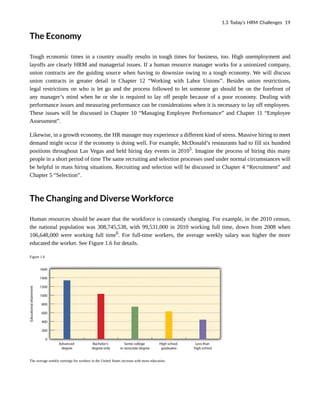 The Economy
Tough economic times in a country usually results in tough times for business, too. High unemployment and
layoffs are clearly HRM and managerial issues. If a human resource manager works for a unionized company,
union contracts are the guiding source when having to downsize owing to a tough economy. We will discuss
union contracts in greater detail in Chapter 12 “Working with Labor Unions”. Besides union restrictions,
legal restrictions on who is let go and the process followed to let someone go should be on the forefront of
any manager’s mind when he or she is required to lay off people because of a poor economy. Dealing with
performance issues and measuring performance can be considerations when it is necessary to lay off employees.
These issues will be discussed in Chapter 10 “Managing Employee Performance” and Chapter 11 “Employee
Assessment”.
Likewise, in a growth economy, the HR manager may experience a different kind of stress. Massive hiring to meet
demand might occur if the economy is doing well. For example, McDonald’s restaurants had to fill six hundred
positions throughout Las Vegas and held hiring day events in 20105
. Imagine the process of hiring this many
people in a short period of time The same recruiting and selection processes used under normal circumstances will
be helpful in mass hiring situations. Recruiting and selection will be discussed in Chapter 4 “Recruitment” and
Chapter 5 “Selection”.
The Changing and Diverse Workforce
Human resources should be aware that the workforce is constantly changing. For example, in the 2010 census,
the national population was 308,745,538, with 99,531,000 in 2010 working full time, down from 2008 when
106,648,000 were working full time6
. For full-time workers, the average weekly salary was higher the more
educated the worker. See Figure 1.6 for details.
Figure 1.6
The average weekly earnings for workers in the United States increase with more education.
1.3 Today’s HRM Challenges 19
 