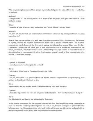 What are you doing this weekend? I am going to my son’s baseball game. It is supposed to be hot—I am looking
forward to it.
Analytical:
That’s great. OK, so I was thinking a start date of August 1st
for this project. I can get Kristin started on a to-do
list for the project.
Relater:
That would be great. Kristin is a really hard worker, and I’m sure she won’t miss any details.
Analytical:
Yes, she’s OK. So, your team will need to start development now with a start day coming up. How are you going
to go about this?
How do these two personality styles walk away from this conversation? First, the relater may feel ignored
or rejected, because the analytical communicator didn’t want to discuss weekend details. The analytical
communicator may feel annoyed that the relater is wasting time talking about personal things when they have
a goal to set a project time line. These types of small miscommunications in business are what can create low
morale, absenteeism, and other workplace issues. Understanding which style we tend to use can be the key in
determining how we communicate with others. Here is another, personal example of these communication styles
and how a conversation might go:
Expresser, to his partner:
I am really excited for our hiking trip this weekend.
Driver:
I still think we should leave on Thursday night rather than Friday.
Expresser:
I told you, I don’t think I can get all day Friday off. Besides, we won’t have much time to explore anyway, if we
get there on Thursday, it will already be dark.
Driver:
It won’t be dark; we will get there around 7, before anyone else, if we leave after work.
Expresser:
I planned the trip. I am the one who went and got our food and permits, I don’t see why you have to change it.
Driver:
You didn’t plan the trip; I am the one who applied for the permits.
In this situation, you can see that the expresser is just excited about the trip and brings up the conversation as
such. The driver has a tendency to be competitive and wants to win, hence his willingness to get there Thursday
before everyone else. The expresser, on the other hand, tried to sell his ideas and didn’t get the feedback he felt he
deserved for planning the trip, which made the communication start to go south.
9.1 Communication Strategies 263
 