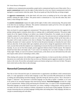 In addition to our communication personalities, people tend to communicate based on one of three styles. First, a
passive communicator tends to put the rights of others before his or her own. Passive communicators tend to be
apologetic or sound tentative when they speak. They do not speak up if they feel like they are being wronged.
An aggressive communicator, on the other hand, will come across as standing up for his or her rights, while
possibly violating the rights of others. This person tends to communicate in a way that tells others they don’t
matter, or their feelings don’t matter.
An assertive communicator respects his rights and the rights of others when communicating. This person tends
to be direct but not insulting or offensive. The assertive communicator stands up for his or her own rights but
makes sure the rights of others aren’t affected.
Have you heard of a passive-aggressive communicator? This person tends to be passive but later aggressive by
perhaps making negative comments about others or making snide or underhanded comments. This person might
express his or her negative feelings in an indirect way, instead of being direct. For example, you are trying to
complete a project for a client and the deadline is three days away. You and your team are working frantically to
finish. You ask one of your employees to come in to work on Saturday morning to finish up the loose ends, so
the project will be ready to present to the client on Monday. Your employee agrees, but when you show up on
Monday, the project isn’t ready to present. You find out that this person had plans on Saturday but wasn’t direct
with you about this. So the project didn’t get completed, and you had to change the appointment with the client.
Later, you also find out that this employee was complaining to everyone else that you had asked her to come in on
Saturday. As you can see from this example, passive-aggressive behavior doesn’t benefit anyone. The employee
should have been direct and simply said, “I can’t come in on Saturday, but I can come in Sunday or work late
Friday night.” Ideally, we want to be assertive communicators, as this shows our own self-esteem but at the same
time respects others and isn’t misleading to others, either.
When dealing with someone who exhibits passive-aggressive behavior, it is best to just be direct with them. Tell
that person you would rather she be direct than not show up. Oftentimes passive-aggressive people try to play the
martyr or the victim. Do not allow such people to press your buttons and get you to feel sorry for them. This gives
them control and can allow them to take advantage.
Nonverbal Communication
Now that we have discussed the types of communication in organizations and different verbal communication
styles, it is only appropriate to discuss body language as well. Most successful HR professionals are excellent
at reading and understanding nonverbal language, especially during the interview process. This is discussed in
Chapter 5 “Selection”. The interviewer’s nonverbal language can also help or hinder a candidate, so we want
to be careful of our nonverbal language when interviewing someone. Nonverbal language accounts for a large
part of communication. Without seeing and hearing the nonverbal clues, it is easier to have misunderstandings.
Nonverbal language can include facial expressions, eye contact, standing or sitting posture, and the position of
our hands. Our tone of voice, loudness or softness, and gestures can also be part of body language. The better we
can get at knowing what our own body language is telling others and reading others’ body language, the better we
can get at communicating well with others.
264 Human Resource Management
 