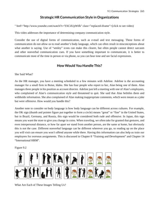 Strategic HR Communication Style in Organizations
" href="http://www.youtube.com/watch?v=YACilUpWifk" class="replaced-iframe">(click to see video)
This video addresses the importance of determining company communication style.
Consider the use of digital forms of communication, such as e-mail and text messaging. These forms of
communication do not allow us to read another’s body language, which can often result in misconceptions about
what another is saying. Use of “smiley” icons can make this clearer, but often people cannot detect sarcasm
and other nonverbal communication cues. If you have something important to communicate, it is better to
communicate most of the time in person or via phone, so you can hear tone and see facial expressions.
How Would You Handle This?
She Said What?
As the HR manager, you have a meeting scheduled in a few minutes with Adeline. Adeline is the accounting
manager for a small firm in Boise, Idaho. She has four people who report to her, Alan being one of them. Alan
manages three people in his position as account director. Adeline just left a meeting with one of Alan’s employees,
who complained of Alan’s communication style and threatened to quit. She said that Alan belittles them and
withholds information. She also complained of Alan making inappropriate comments, which were meant as a joke
but were offensive. How would you handle this?
Another note to consider on body language is how body language can be different across cultures. For example,
the OK sign (thumb and pointer figure put together to form a circle) means “great” or “fine” in the United States,
but in Brazil, Germany, and Russia, this sign would be considered both rude and offensive. In Japan, this sign
means you want the store to give you change in coins. When traveling, we often take for granted that gestures, and
even interpersonal distance, or how far apart we stand from another person, are the same at home, but obviously
this is not the case. Different nonverbal language can be different wherever you go, so reading up on the place
you will visit can ensure you won’t offend anyone while there. Having this information can also help us train our
employees for overseas assignments. This is discussed in Chapter 8 “Training and Development” and Chapter 14
“International HRM”.
Figure 9.2
What Are Each of These Images Telling Us?
9.1 Communication Strategies 265
 