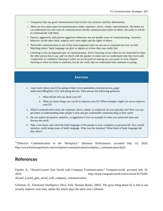 • Companies that use good communication tend to have less turnover and less absenteeism.
• There are four main types of communication styles: expresser, driver, relater, and analytical. The better we
can understand our own style of communication and the communication styles of others, the easier it will be
to communicate with them.
• Passive, aggressive, and passive-aggressive behaviors are not healthy ways of communicating. Assertive
behavior, on the other hand, respects one’s own rights and the rights of others.
• Nonverbal communication is one of the most important tools we can use to communicate how we feel.
Watching others’ body language can give us signals as to how they may really feel.
• Listening is also an important part of communication. Active listening occurs when we are interested in what
the other person has to say, and we check with the speaker to make sure we understand what they have said.
Competitive or combative listening is when we are focused on sharing our own point of view. Passive
listening is when we listen to someone, but do not verify that we understand what someone is saying.
Exercises
1. Learn more about your EI by going to http://www.queendom.com/tests/access_page/
index.htm?idRegTest=1121 and taking the test. Then answer the following questions:
1. What did the test say about your EI?
2. What are some things you can do to improve your EI? What strategies might you use to improve
your EI?
2. Which communication style, the expresser, driver, relater, or analytical, do you typically use? How can you
get better at understanding other people’s style and get comfortable communicating in their style?
3. Do you tend to be passive, assertive, or aggressive? Give an example of when you used each style and
discuss the result.
4. Take a few hours and watch the body language of the people in your workplace or personal life. Pay careful
attention, really being aware of body language. What was the situation? What kinds of body language did
they show?
1
“Effective Communication in the Workplace,” Business Performance, accessed July 19, 2010,
http://www.businessperform.com/workplace-communication/workplace_communication.html.
References
Gaudin, S., “Alcatel-Lucent Gets Social with Company Communication,” Computerworld, accessed July 19,
2010, http://www.computerworld.com/s/article/9179169/
Alcatel_Lucent_gets_social_with_company_communication.
Goleman, D., Emotional Intelligence (New York: Bantam Books, 2005). The great thing about EI is that it can
actually improve over time, unlike IQ, which stays the same over a lifetime.
9.1 Communication Strategies 267
 