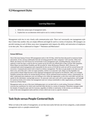 9.2 Management Styles
Learning Objectives
1. Define the various types of management styles.
2. Explain how we can determine which style to use in a variety of situations.
Management style ties in very closely with communication style. There isn’t necessarily one management style
that is better than another; they are simply different and might be used in a variety of situations. HR managers can
provide training on each of these areas since management style impacts the ability and motivation of employees
to do their jobs. This is addressed in Chapter 7 “Retention and Motivation”.
Fortune 500 Focus
One of the most famous Fortune 500 management styles is the GE Way, which has been discussed in numerous books
and articles. In fact, GE has traditionally been the recruiting ground for other companies’ CEO searches. When Jack
Welch, the famous GE CEO known for several books on his management style, including Winning, retired and was
replaced, it took less than a week for the two runners-up for his job to be offered jobs at other Fortune 500 companies.
Home Depot recruited Robert Nardellia and 3M recruited W. James McNearney (Deutsch, 2007). However, the
command-and-control management style responsible for the success of GE did not work out well for several former GE
executives. Command-and-control style is based on military management. The idea is to get people to do what you tell
them to do, and if they don’t, there are major penalties, similar to an autocratic style. Many say that Nardellia was
unsuccessful at Home Depot because of this ingrained management style learned at GE (Deutsch, 2007). For example,
Nardellia insisted that shelves be stocked during off hours, and he instituted formal inventory control. Unfortunately, he
didn’t understand most employees were not looking to rise within the organization, so the extra work didn’t provide any
upside for the individuals, causing high turnover. An autocratic style may work well in some organizations, well enough
for numerous books to be written, but management style isn’t always transferable to other organizations, as Nardellia
found out at Home Depot.
Management styles are one of the most challenging topics we can deal with in a work setting. Everyone is different;
everyone has a preference for which style motivates them the best in a variety of situations. Oftentimes managers make
the mistake of using the same style for everyone, regardless of ability or motivation. In this section, we will discuss
some of the main management styles and how to know which one to use in a specific situation.
Task Style versus People-Centered Style
When we look at the styles of management, we see that most styles fall into one of two categories, a task-oriented
management style or a people-centered style.
269
 