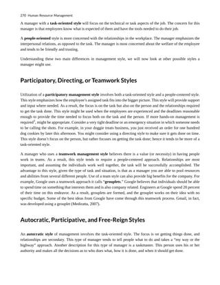A manager with a task-oriented style will focus on the technical or task aspects of the job. The concern for this
manager is that employees know what is expected of them and have the tools needed to do their job.
A people-oriented style is more concerned with the relationships in the workplace. The manager emphasizes the
interpersonal relations, as opposed to the task. The manager is most concerned about the welfare of the employee
and tends to be friendly and trusting.
Understanding these two main differences in management style, we will now look at other possible styles a
manager might use.
Participatory, Directing, or Teamwork Styles
Utilization of a participatory management style involves both a task-oriented style and a people-centered style.
This style emphasizes how the employee’s assigned task fits into the bigger picture. This style will provide support
and input where needed. As a result, the focus is on the task but also on the person and the relationships required
to get the task done. This style might be used when the employees are experienced and the deadlines reasonable
enough to provide the time needed to focus both on the task and the person. If more hands-on management is
required1
, might be appropriate. Consider a very tight deadline or an emergency situation in which someone needs
to be calling the shots. For example, in your doggie treats business, you just received an order for one hundred
dog cookies by later this afternoon. You might consider using a directing style to make sure it gets done on time.
This style doesn’t focus on the person, but rather focuses on getting the task done; hence it tends to be more of a
task-oriented style.
A manager who uses a teamwork management style believes there is a value (or necessity) in having people
work in teams. As a result, this style tends to require a people-centered approach. Relationships are most
important, and assuming the individuals work well together, the task will be successfully accomplished. The
advantage to this style, given the type of task and situation, is that as a manager you are able to pool resources
and abilities from several different people. Use of a team style can also provide big benefits for the company. For
example, Google uses a teamwork approach it calls “grouplets.” Google believes that individuals should be able
to spend time on something that interests them and is also company related. Engineers at Google spend 20 percent
of their time on this endeavor. As a result, grouplets are formed, and the grouplet works on their idea with no
specific budget. Some of the best ideas from Google have come through this teamwork process. Gmail, in fact,
was developed using a grouplet (Mediratta, 2007).
Autocratic, Participative, and Free-Reign Styles
An autocratic style of management involves the task-oriented style. The focus is on getting things done, and
relationships are secondary. This type of manager tends to tell people what to do and takes a “my way or the
highway” approach. Another description for this type of manager is a taskmaster. This person uses his or her
authority and makes all the decisions as to who does what, how it is done, and when it should get done.
270 Human Resource Management
 