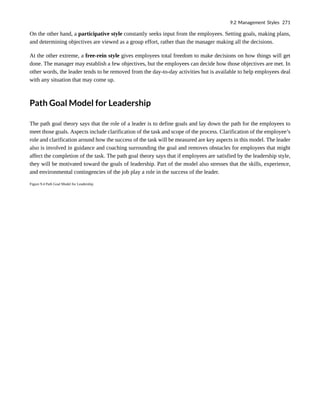 On the other hand, a participative style constantly seeks input from the employees. Setting goals, making plans,
and determining objectives are viewed as a group effort, rather than the manager making all the decisions.
At the other extreme, a free-rein style gives employees total freedom to make decisions on how things will get
done. The manager may establish a few objectives, but the employees can decide how those objectives are met. In
other words, the leader tends to be removed from the day-to-day activities but is available to help employees deal
with any situation that may come up.
Path Goal Model for Leadership
The path goal theory says that the role of a leader is to define goals and lay down the path for the employees to
meet those goals. Aspects include clarification of the task and scope of the process. Clarification of the employee’s
role and clarification around how the success of the task will be measured are key aspects in this model. The leader
also is involved in guidance and coaching surrounding the goal and removes obstacles for employees that might
affect the completion of the task. The path goal theory says that if employees are satisfied by the leadership style,
they will be motivated toward the goals of leadership. Part of the model also stresses that the skills, experience,
and environmental contingencies of the job play a role in the success of the leader.
Figure 9.4 Path Goal Model for Leadership
9.2 Management Styles 271
 