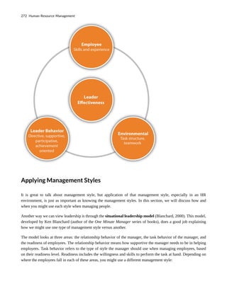 Applying Management Styles
It is great to talk about management style, but application of that management style, especially in an HR
environment, is just as important as knowing the management styles. In this section, we will discuss how and
when you might use each style when managing people.
Another way we can view leadership is through the situational leadership model (Blanchard, 2000). This model,
developed by Ken Blanchard (author of the One Minute Manager series of books), does a good job explaining
how we might use one type of management style versus another.
The model looks at three areas: the relationship behavior of the manager, the task behavior of the manager, and
the readiness of employees. The relationship behavior means how supportive the manager needs to be in helping
employees. Task behavior refers to the type of style the manager should use when managing employees, based
on their readiness level. Readiness includes the willingness and skills to perform the task at hand. Depending on
where the employees fall in each of these areas, you might use a different management style:
272 Human Resource Management
 
