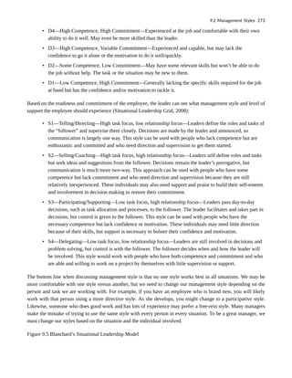 • D4—High Competence, High Commitment—Experienced at the job and comfortable with their own
ability to do it well. May even be more skilled than the leader.
• D3—High Competence, Variable Commitment—Experienced and capable, but may lack the
confidence to go it alone or the motivation to do it well/quickly.
• D2—Some Competence, Low Commitment—May have some relevant skills but won’t be able to do
the job without help. The task or the situation may be new to them.
• D1—Low Competence, High Commitment—Generally lacking the specific skills required for the job
at hand but has the confidence and/or motivation to tackle it.
Based on the readiness and commitment of the employee, the leader can see what management style and level of
support the employee should experience (Situational Leadership Grid, 2008):
• S1—Telling/Directing—High task focus, low relationship focus—Leaders define the roles and tasks of
the “follower” and supervise them closely. Decisions are made by the leader and announced, so
communication is largely one way. This style can be used with people who lack competence but are
enthusiastic and committed and who need direction and supervision to get them started.
• S2—Selling/Coaching—High task focus, high relationship focus—Leaders still define roles and tasks
but seek ideas and suggestions from the follower. Decisions remain the leader’s prerogative, but
communication is much more two-way. This approach can be used with people who have some
competence but lack commitment and who need direction and supervision because they are still
relatively inexperienced. These individuals may also need support and praise to build their self-esteem
and involvement in decision making to restore their commitment.
• S3—Participating/Supporting—Low task focus, high relationship focus—Leaders pass day-to-day
decisions, such as task allocation and processes, to the follower. The leader facilitates and takes part in
decisions, but control is given to the follower. This style can be used with people who have the
necessary competence but lack confidence or motivation. These individuals may need little direction
because of their skills, but support is necessary to bolster their confidence and motivation.
• S4—Delegating—Low task focus, low relationship focus—Leaders are still involved in decisions and
problem solving, but control is with the follower. The follower decides when and how the leader will
be involved. This style would work with people who have both competence and commitment and who
are able and willing to work on a project by themselves with little supervision or support.
The bottom line when discussing management style is that no one style works best in all situations. We may be
more comfortable with one style versus another, but we need to change our management style depending on the
person and task we are working with. For example, if you have an employee who is brand new, you will likely
work with that person using a more directive style. As she develops, you might change to a participative style.
Likewise, someone who does good work and has lots of experience may prefer a free-rein style. Many managers
make the mistake of trying to use the same style with every person in every situation. To be a great manager, we
must change our styles based on the situation and the individual involved.
Figure 9.5 Blanchard’s Situational Leadership Model
9.2 Management Styles 273
 