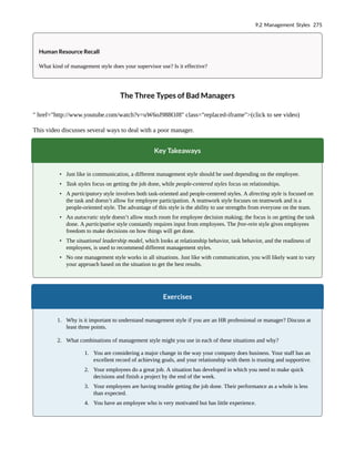 Human Resource Recall
What kind of management style does your supervisor use? Is it effective?
The Three Types of Bad Managers
" href="http://www.youtube.com/watch?v=uW6oJ988OJ8" class="replaced-iframe">(click to see video)
This video discusses several ways to deal with a poor manager.
Key Takeaways
• Just like in communication, a different management style should be used depending on the employee.
• Task styles focus on getting the job done, while people-centered styles focus on relationships.
• A participatory style involves both task-oriented and people-centered styles. A directing style is focused on
the task and doesn’t allow for employee participation. A teamwork style focuses on teamwork and is a
people-oriented style. The advantage of this style is the ability to use strengths from everyone on the team.
• An autocratic style doesn’t allow much room for employee decision making; the focus is on getting the task
done. A participative style constantly requires input from employees. The free-rein style gives employees
freedom to make decisions on how things will get done.
• The situational leadership model, which looks at relationship behavior, task behavior, and the readiness of
employees, is used to recommend different management styles.
• No one management style works in all situations. Just like with communication, you will likely want to vary
your approach based on the situation to get the best results.
Exercises
1. Why is it important to understand management style if you are an HR professional or manager? Discuss at
least three points.
2. What combinations of management style might you use in each of these situations and why?
1. You are considering a major change in the way your company does business. Your staff has an
excellent record of achieving goals, and your relationship with them is trusting and supportive.
2. Your employees do a great job. A situation has developed in which you need to make quick
decisions and finish a project by the end of the week.
3. Your employees are having trouble getting the job done. Their performance as a whole is less
than expected.
4. You have an employee who is very motivated but has little experience.
9.2 Management Styles 275
 