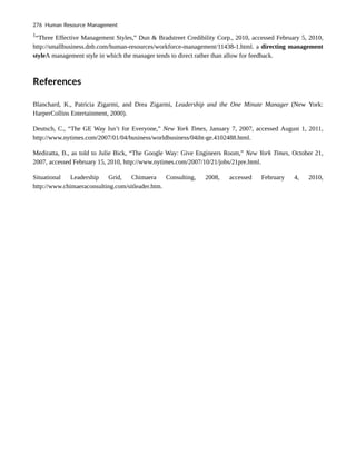 1
“Three Effective Management Styles,” Dun & Bradstreet Credibility Corp., 2010, accessed February 5, 2010,
http://smallbusiness.dnb.com/human-resources/workforce-management/11438-1.html. a directing management
styleA management style in which the manager tends to direct rather than allow for feedback.
References
Blanchard, K., Patricia Zigarmi, and Drea Zigarmi, Leadership and the One Minute Manager (New York:
HarperCollins Entertainment, 2000).
Deutsch, C., “The GE Way Isn’t for Everyone,” New York Times, January 7, 2007, accessed August 1, 2011,
http://www.nytimes.com/2007/01/04/business/worldbusiness/04iht-ge.4102488.html.
Mediratta, B., as told to Julie Bick, “The Google Way: Give Engineers Room,” New York Times, October 21,
2007, accessed February 15, 2010, http://www.nytimes.com/2007/10/21/jobs/21pre.html.
Situational Leadership Grid, Chimaera Consulting, 2008, accessed February 4, 2010,
http://www.chimaeraconsulting.com/sitleader.htm.
276 Human Resource Management
 