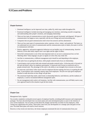 9.3 Cases and Problems
Chapter Summary
• Emotional intelligence can be improved over time, unlike IQ, which stays stable throughout life.
• Emotional intelligence includes knowing and managing your emotions, motivating yourself, recognizing
and understanding other people’s emotions, and managing relationships.
• There are four types of communication at work: downward, upward, horizontal, and diagonal. All types of
communication can happen at once, especially with the use of blogs and social networking sites.
• Companies that use good communication tend to have less turnover and less absenteeism.
• There are four main types of communication styles: expresser, driver, relater, and analytical. The better we
can understand our own style of communication and the communication styles of others, the easier it will be
to communicate with them.
• Passive, aggressive, and passive-aggressive behaviors are not healthy ways of communicating. Assertive
behavior, on the other hand, respects one’s own rights and the rights of others.
• Nonverbal communication is one of the most important tools we can use to communicate how we feel.
Watching others’ body language can give us signals as to how they may really feel.
• Just like in communication, a different management style should be used depending on the employee.
• Task styles focus on getting the job done, while people-centered styles focus on relationships.
• A participatory style involves both task-oriented and people-centered styles. A directing style is focused on
the task and doesn’t allow for employee participation. A teamwork style focuses on teamwork and is a
people-oriented style. The advantage of this style is the ability to use strengths from everyone on the team.
• An autocratic style doesn’t allow much room for employee decision making; the focus is on getting the task
done. A participative style constantly requires input from employees. The free-rein style gives employees
freedom to make decisions on how things will get done.
• The situational leadership model, which looks at relationship behavior, task behavior, and the readiness of
employees, is used to recommend different management styles.
• No one management style works in all situations. Just like with communication, you will likely want to vary
your approach based on the situation to get the best results.
Chapter Case
Management Style, Applied
You recently completely overhauled several aspects of employee benefits, including health insurance and compensation
packages. You have also developed clear succession plans and career development plans to assist in the retention of
your current employees. You are pretty excited about the changes and feel they are better for the employees, while
costing your organization less money. These plans came from your development of a strategic plan and goals set last
year. You think these plans will result in lower turnover.
However, in four recent exit interviews, the former employees mentioned the lack of communication from your
277
 