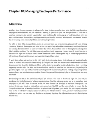 Chapter 10: Managing Employee Performance
A Dilemma
You have been the store manager for a large coffee shop for three years but have never had this type of problem
employee to handle before, and you schedule a meeting to speak with your HR manager about it. Jake, one of
your best employees, has recently begun to have some problems. He is showing up to work late at least twice per
week, and he missed the mandatory employee meeting on Saturday morning. When you ask him about it, he says
that he is having some personal problems and will try to get better.
For a bit of time, Jake does get better, comes to work on time, and is his normal, pleasant self when helping
customers. However, the situation gets more serious two weeks later when Jake comes to work smelling of alcohol
and wearing the same clothes he wore to work the day before. You overhear some of the employees talking about
Jake’s drinking problem. You pull Jake aside and ask him what is happening. He says his wife kicked him out of
the house last night and he stayed with a friend, but he didn’t have time to gather any of his belongings when he
left his house. You accept his answer and hope that things will get better.
A week later, when Jake arrives for his 10–7 shift, he is obviously drunk. He is talking and laughing loudly,
smells of alcohol, and has a hard time standing up. You pull him aside and decide to have a serious talk with him.
You confront him about his drinking problem, but he denies it, saying he isn’t drunk, just tired from everything
happening with his wife. You point out the smell and the inability to stand up, and Jake starts crying and says he
quit drinking ten years ago but has recently started again with his impending divorce. He begs for you to give him
another chance and promises to stop drinking. You tell him you will think about it, but in the meantime, you send
him home.
The meeting with HR is this afternoon and you feel nervous. You want to do what is right for Jake, but you
also know this kind of disruptive behavior can’t continue. You like Jake as a person and he is normally a good
employee, so you don’t want to fire him. When you meet with the HR manager, he discusses your options. The
options, he says, are based on a discipline process developed by HR, and the process helps to ensure that the
firing of an employee is both legal and fair. As you review the process, you realize that ignoring the behavior
early on has an effect on what you can do now. Since you didn’t warn Jake earlier, you must formally document
his behavior before you can make any decision to let him go. You hope that Jake can improve so it doesn’t come
down to that.
279
 