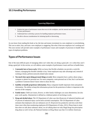 10.1 Handling Performance
Learning Objectives
1. Explain the types of performance issues that occur in the workplace, and the internal and external reasons
for poor performance.
2. Understand how to develop a process for handling employee performance issues.
3. Be able to discuss considerations for initiating layoffs or downsizing.
As you know from reading this book so far, the time and money investment in a new employee is overwhelming.
The cost to select, hire, and train a new employee is staggering. But what if that new employee isn’t working out?
This next section will provide some examples of performance issues and examples of processes to handle these
types of employee problems.
Types of Performance Issues
One of the most difficult parts of managing others isn’t when they are doing a great job—it is when they aren’t
doing a good job. In this section, we will address some examples of performance issues and how to handle them.
1. Constantly late or leaves early. While we know that flexible schedules can provide a work-life
balance, managing this flexible schedule is key. Some employees may take advantage and, instead of
working at home, perform nonwork-related tasks instead.
2. Too much time spent doing personal things at work. Most companies have a policy about using a
computer or phone for personal use. For most companies, some personal use is fine, but it can become
a problem if someone doesn’t know where to draw the line.
3. Inability to handle proprietary information. Many companies handle important client and patient
information. The ability to keep this information private for the protection of others is important to the
success of the company.
4. Family issues. Child-care issues, divorce, or other family challenges can cause absenteeism, but also
poor work quality. Absenteeism is defined as a habitual pattern of not being at work.
5. Drug and alcohol abuse. The US Department of Labor says that 40 percent of industrial fatalities and
47 percent of industrial injury can be tied to alcohol consumption. The US Department of Labor
estimates that employees who use substances are 25–30 percent less productive and miss work three
times more often than nonabusing employees (US Department of Labor, 2011). Please keep in mind
that when we talk about substance abuse, we are talking about not only illegal drugs but prescription
drug abuse as well. In fact, the National Institute on Drug Abuse says that 15.2 million Americans
280
 