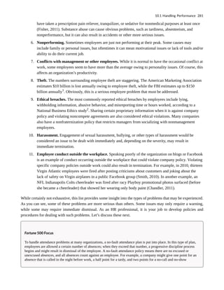 have taken a prescription pain reliever, tranquilizer, or sedative for nonmedical purposes at least once
(Fisher, 2011). Substance abuse can cause obvious problems, such as tardiness, absenteeism, and
nonperformance, but it can also result in accidents or other more serious issues.
6. Nonperforming. Sometimes employees are just not performing at their peak. Some causes may
include family or personal issues, but oftentimes it can mean motivational issues or lack of tools and/or
ability to do their current job.
7. Conflicts with management or other employees. While it is normal to have the occasional conflict at
work, some employees seem to have more than the average owing to personality issues. Of course, this
affects an organization’s productivity.
8. Theft. The numbers surrounding employee theft are staggering. The American Marketing Association
estimates $10 billion is lost annually owing to employee theft, while the FBI estimates up to $150
billion annually1
. Obviously, this is a serious employee problem that must be addressed.
9. Ethical breaches. The most commonly reported ethical breaches by employees include lying,
withholding information, abusive behavior, and misreporting time or hours worked, according to a
National Business Ethics study2
. Sharing certain proprietary information when it is against company
policy and violating noncompete agreements are also considered ethical violations. Many companies
also have a nonfraternization policy that restricts managers from socializing with nonmanagement
employees.
10. Harassment. Engagement of sexual harassment, bullying, or other types of harassment would be
considered an issue to be dealt with immediately and, depending on the severity, may result in
immediate termination.
11. Employee conduct outside the workplace. Speaking poorly of the organization on blogs or Facebook
is an example of conduct occurring outside the workplace that could violate company policy. Violating
specific company policies outside work could also result in termination. For example, in 2010, thirteen
Virgin Atlantic employees were fired after posting criticisms about customers and joking about the
lack of safety on Virgin airplanes in a public Facebook group (Smith, 2010). In another example, an
NFL Indianapolis Colts cheerleader was fired after racy Playboy promotional photos surfaced (before
she became a cheerleader) that showed her wearing only body paint (Chandler, 2011).
While certainly not exhaustive, this list provides some insight into the types of problems that may be experienced.
As you can see, some of these problems are more serious than others. Some issues may only require a warning,
while some may require immediate dismissal. As an HR professional, it is your job to develop policies and
procedures for dealing with such problems. Let’s discuss these next.
Fortune 500 Focus
To handle attendance problems at many organizations, a no-fault attendance plan is put into place. In this type of plan,
employees are allowed a certain number of absences; when they exceed that number, a progressive discipline process
begins and might result in dismissal of the employee. A no-fault attendance policy means there are no excused or
unexcused absences, and all absences count against an employee. For example, a company might give one point for an
absence that is called in the night before work, a half point for a tardy, and two points for a no-call and no-show
10.1 Handling Performance 281
 