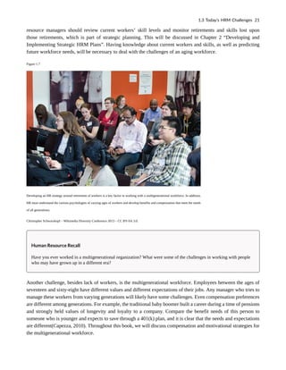 resource managers should review current workers’ skill levels and monitor retirements and skills lost upon
those retirements, which is part of strategic planning. This will be discussed in Chapter 2 “Developing and
Implementing Strategic HRM Plans”. Having knowledge about current workers and skills, as well as predicting
future workforce needs, will be necessary to deal with the challenges of an aging workforce.
Figure 1.7
Developing an HR strategy around retirement of workers is a key factor in working with a multigenerational workforce. In addition,
HR must understand the various psychologies of varying ages of workers and develop benefits and compensation that meet the needs
of all generations.
Christopher Schwarzkopf – Wikimedia Diversity Conference 2013 – CC BY-SA 3.0.
Human Resource Recall
Have you ever worked in a multigenerational organization? What were some of the challenges in working with people
who may have grown up in a different era?
Another challenge, besides lack of workers, is the multigenerational workforce. Employees between the ages of
seventeen and sixty-eight have different values and different expectations of their jobs. Any manager who tries to
manage these workers from varying generations will likely have some challenges. Even compensation preferences
are different among generations. For example, the traditional baby boomer built a career during a time of pensions
and strongly held values of longevity and loyalty to a company. Compare the benefit needs of this person to
someone who is younger and expects to save through a 401(k) plan, and it is clear that the needs and expectations
are different(Capezza, 2010). Throughout this book, we will discuss compensation and motivational strategies for
the multigenerational workforce.
1.3 Today’s HRM Challenges 21
 