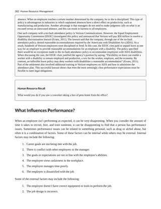 absence. When an employee reaches a certain number determined by the company, he or she is disciplined. This type of
policy is advantageous in industries in which unplanned absences have a direct effect on productivity, such as
manufacturing and production. Another advantage is that managers do not need to make judgment calls on what is an
excused versus an unexcused absence, and this can result in fairness to all employees.
One such company with a no-fault attendance policy is Verizon Communications. However, the Equal Employment
Opportunity Commission (EEOC) investigated this policy and announced that Verizon will pay $20 million to resolve a
disability discrimination lawsuit (Evans, 2011). The lawsuit said that the company, through use of the no-fault
attendance policy, denied reasonable accommodations required by the Americans with Disabilities Act (ADA). As a
result, hundreds of Verizon employees were disciplined or fired. In this case, the EEOC cites paid or unpaid leave as one
way for an employer to provide reasonable accommodations for an employee with a disability. The policy specified
there would be no exceptions made to the no-fault attendance policy to accommodate employees with ADA disabilities.
When discussing the case, the EEOC chair justified the agency’s position by saying, “Flexibility on leave can enable a
worker with a disability to remain employed and productive, a win for the worker, employer, and the economy. By
contrast, an inflexible leave policy may deny workers with disabilities a reasonable accommodation” (Evans, 2011).
Part of the settlement also involved additional training to Verizon employees on ADA and how to administer the
attendance plan. This successful lawsuit shows that even the most seemingly clear performance expectations must be
flexible to meet legal obligations.
Human Resource Recall
What would you do if you saw a coworker taking a box of pens home from the office?
What Influences Performance?
When an employee isn’t performing as expected, it can be very disapointing. When you consider the amount of
time it takes to recruit, hire, and train someone, it can be disappointing to find that a person has performance
issues. Sometimes performance issues can be related to something personal, such as drug or alchol abuse, but
often it is a combination of factors. Some of these factors can be internal while others may be external. Internal
factors may include the following:
1. Career goals are not being met with the job.
2. There is conflict with other employees or the manager.
3. The goals or expectations are not in line with the employee’s abilities.
4. The employee views unfairness in the workplace.
5. The employee manages time poorly.
6. The employee is dissatisfied with the job.
Some of the external factors may include the following:
1. The employee doesn’t have correct equipment or tools to perform the job.
2. The job design is incorrect.
282 Human Resource Management
 