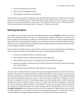 3. External motivation factors are absent.
4. There is a lack of management support.
5. The employee’s skills and job are mismatched.
All the internal reasons speak to the importance once again of hiring the right person to begin with. The external
reasons may be something that can be easily addressed and fixed. Whether the reason is internal or external,
performance issues must be handled in a timely manner. This is addressed in Section 10.1.3 “Defining Discipline”.
We discuss performance issues in greater detail in Chapter 11 “Employee Assessment”.
Defining Discipline
If an employee is not meeting the expectations, discipline might need to occur. Discipline is defined as the process
that corrects undesirable behavior. The goal of a discipline process shouldn’t necessarily be to punish, but to
help the employee meet performance expectations. Often supervisors choose not to apply discipline procedures
because they have not documented past employee actions or did not want to take the time to handle the situation.
When this occurs, the organization lacks consistency among managers, possibility resulting in motivational issues
for other employees and loss of productivity.
To have an effective discipline process, rules and policies need to be in place and communicated so all employees
know the expectations. Here are some guidelines on creation of rules and organizational policies:
1. All rules or procedures should be in a written document.
2. Rules should be related to safety and productivity of the organization.
3. Rules should be written clearly, so no ambiguity occurs between different managers.
4. Supervisors, managers, and human resources should communicate rules clearly in orientation, training,
and via other methods.
5. Rules should be revised periodically, as the organization’s needs change.
Of course, there is a balance between too many “rules” and giving employees freedom to do their work. However,
the point of written rules is to maintain consistency. Suppose, for example, you have a manager in operations and a
manager in marketing. They both lead with a different style; the operations manager has a more rigid management
style, while the marketing manager uses more of a laissez-faire approach. Suppose one employee in each of
the areas is constantly late to work. The marketing manager may not do anything about it, while the operations
manager may decide each tardy day merits a “write-up,” and after three write-ups, the employee is let go. See
how lack of consistency might be a problem? If this employee is let go, he or she might be able to successfully
file a lawsuit for wrongful termination, since another employee with the same performance issue was not let go.
Wrongful termination means an employer has fired or laid off an employee for illegal reasons, such as violation
of antidiscrimination laws or violation of oral and/or written employee agreements. To avoid such situations, a
consistent approach to managing employee performance is a crucial part of the human resources job.
10.1 Handling Performance 283
 
