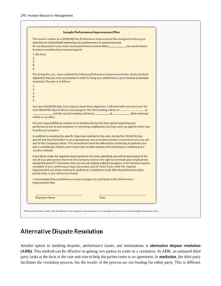 Whichever direction is taken with disciplining of the employee, documentation is key throughout the process to avoid wrongful termination issues.
Alternative Dispute Resolution
Another option in handling disputes, performance issues, and terminations is alternative dispute resolution
(ADR). This method can be effective in getting two parties to come to a resolution. In ADR, an unbiased third
party looks at the facts in the case and tries to help the parties come to an agreement. In mediation, the third party
facilitates the resolution process, but the results of the process are not binding for either party. This is different
290 Human Resource Management
 