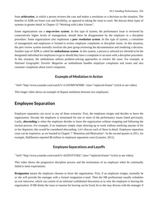from arbitration, in which a person reviews the case and makes a resolution or a decision on the situation. The
benefits of ADR are lower cost and flexibility, as opposed to taking the issue to court. We discuss these types of
systems in greater detail in Chapter 12 “Working with Labor Unions”.
Some organizations use a step-review system. In this type of system, the performance issue is reviewed by
consecutively higher levels of management, should there be disagreement by the employee in a discipline
procedure. Some organizations also implement a peer resolution system. In this type of system, a committee
of management and employees is formed to review employee complaints or discipline issues. In this situation,
the peer review system normally involves the peer group reviewing the documentation and rendering a decision.
Another type of ADR is called the ombudsman system. In this system, a person is selected (or elected) to be the
designated individual for employees to go to should they have a complaint or an issue with a discipline procedure.
In this situation, the ombudsman utilizes problem-solving approaches to resolve the issue. For example, at
National Geographic Traveler Magazine an ombudsman handles employee complaints and issues and also
customer complaints about travel companies.
Example of Mediation in Action
" href="http://www.youtube.com/watch?v=LO3OMVWN8lk" class="replaced-iframe">(click to see video)
This longer video shows an example of dispute mediation between two employees.
Employee Separation
Employee separation can occur in any of these scenarios. First, the employee resigns and decides to leave the
organization. Second, the employee is terminated for one or more of the performance issues listed previously.
Lastly, absconding is when the employee decides to leave the organization without resigning and following the
normal process. For example, if an employee simply stops showing up to work without notifying anyone of his
or her departure, this would be considered absconding. Let’s discuss each of these in detail. Employee separation
costs can be expensive, as we learned in Chapter 7 “Retention and Motivation”. In the second quarter in 2011, for
example, Halliburton reported $8 million in employee separation costs (Lemaire, 2011).
Employee Separations and Layoffs
" href="http://www.youtube.com/watch?v=kt5DVFTJ3Ek" class="replaced-iframe">(click to see video)
This video shows the progressive discipline process and the termination of an employee when he continually
failed to meet expectations.
Resignation means the employee chooses to leave the organization. First, if an employee resigns, normally he
or she will provide the manager with a formal resignation e-mail. Then the HR professional usually schedules
an exit interview, which can consist of an informal confidential discussion as to why the employee is leaving the
organization. If HR thinks the issue or reasons for leaving can be fixed, he or she may discuss with the manager if
10.1 Handling Performance 291
 