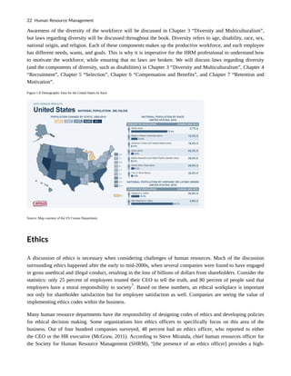 Awareness of the diversity of the workforce will be discussed in Chapter 3 “Diversity and Multiculturalism”,
but laws regarding diversity will be discussed throughout the book. Diversity refers to age, disability, race, sex,
national origin, and religion. Each of these components makes up the productive workforce, and each employee
has different needs, wants, and goals. This is why it is imperative for the HRM professional to understand how
to motivate the workforce, while ensuring that no laws are broken. We will discuss laws regarding diversity
(and the components of diversity, such as disabilities) in Chapter 3 “Diversity and Multiculturalism”, Chapter 4
“Recruitment”, Chapter 5 “Selection”, Chapter 6 “Compensation and Benefits”, and Chapter 7 “Retention and
Motivation”.
Figure 1.8 Demographic Data for the United States by Race
Source: Map courtesy of the US Census Department.
Ethics
A discussion of ethics is necessary when considering challenges of human resources. Much of the discussion
surrounding ethics happened after the early to mid-2000s, when several companies were found to have engaged
in gross unethical and illegal conduct, resulting in the loss of billions of dollars from shareholders. Consider the
statistics: only 25 percent of employees trusted their CEO to tell the truth, and 80 percent of people said that
employers have a moral responsibility to society7
. Based on these numbers, an ethical workplace is important
not only for shareholder satisfaction but for employee satisfaction as well. Companies are seeing the value of
implementing ethics codes within the business.
Many human resource departments have the responsibility of designing codes of ethics and developing policies
for ethical decision making. Some organizations hire ethics officers to specifically focus on this area of the
business. Out of four hundred companies surveyed, 48 percent had an ethics officer, who reported to either
the CEO or the HR executive (McGraw, 2011). According to Steve Miranda, chief human resources officer for
the Society for Human Resource Management (SHRM), “[the presence of an ethics officer] provides a high-
22 Human Resource Management
 