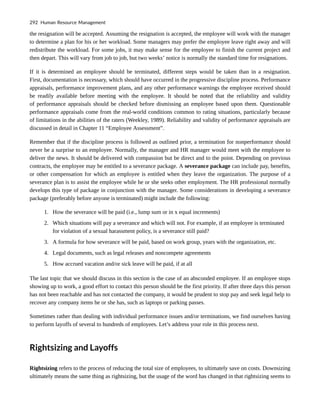 the resignation will be accepted. Assuming the resignation is accepted, the employee will work with the manager
to determine a plan for his or her workload. Some managers may prefer the employee leave right away and will
redistribute the workload. For some jobs, it may make sense for the employee to finish the current project and
then depart. This will vary from job to job, but two weeks’ notice is normally the standard time for resignations.
If it is determined an employee should be terminated, different steps would be taken than in a resignation.
First, documentation is necessary, which should have occurred in the progressive discipline process. Performance
appraisals, performance improvement plans, and any other performance warnings the employee received should
be readily available before meeting with the employee. It should be noted that the reliability and validity
of performance appraisals should be checked before dismissing an employee based upon them. Questionable
performance appraisals come from the real-world conditions common to rating situations, particularly because
of limitations in the abilities of the raters (Weekley, 1989). Reliability and validity of performance appraisals are
discussed in detail in Chapter 11 “Employee Assessment”.
Remember that if the discipline process is followed as outlined prior, a termination for nonperformance should
never be a surprise to an employee. Normally, the manager and HR manager would meet with the employee to
deliver the news. It should be delivered with compassion but be direct and to the point. Depending on previous
contracts, the employee may be entitled to a severance package. A severance package can include pay, benefits,
or other compensation for which an employee is entitled when they leave the organization. The purpose of a
severance plan is to assist the employee while he or she seeks other employment. The HR professional normally
develops this type of package in conjunction with the manager. Some considerations in developing a severance
package (preferably before anyone is terminated) might include the following:
1. How the severance will be paid (i.e., lump sum or in x equal increments)
2. Which situations will pay a severance and which will not. For example, if an employee is terminated
for violation of a sexual harassment policy, is a severance still paid?
3. A formula for how severance will be paid, based on work group, years with the organization, etc.
4. Legal documents, such as legal releases and noncompete agreements
5. How accrued vacation and/or sick leave will be paid, if at all
The last topic that we should discuss in this section is the case of an absconded employee. If an employee stops
showing up to work, a good effort to contact this person should be the first priority. If after three days this person
has not been reachable and has not contacted the company, it would be prudent to stop pay and seek legal help to
recover any company items he or she has, such as laptops or parking passes.
Sometimes rather than dealing with individual performance issues and/or terminations, we find ourselves having
to perform layoffs of several to hundreds of employees. Let’s address your role in this process next.
Rightsizing and Layoffs
Rightsizing refers to the process of reducing the total size of employees, to ultimately save on costs. Downsizing
ultimately means the same thing as rightsizing, but the usage of the word has changed in that rightsizing seems to
292 Human Resource Management
 