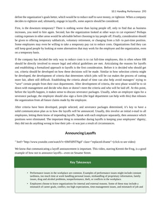 define the organization’s goals better, which would be to reduce staff to save money, or rightsize. When a company
decides to rightsize and, ultimately, engage in layoffs, some aspects should be considered.
First, is the downturn temporary? There is nothing worse than laying people off, only to find that as business
increases, you need to hire again. Second, has the organization looked at other ways to cut expenses? Perhaps
cutting expenses in other areas would be advisable before choosing to lay people off. Finally, consideration should
be given to offering temporary sabbaticals, voluntary retirement, or changing from a full- to part-time position.
Some employees may even be willing to take a temporary pay cut to reduce costs. Organizations find they can
still keep good people by looking at some alternatives that may work for the employee and the organization, even
on a temporary basis.
If the company has decided the only way to reduce costs is to cut full-time employees, this is often where HR
should be directly involved to ensure legal and ethical guidelines are met. Articulating the reasons for layoffs
and establishing a formalized approach to layoffs is the first consideration. Before it is decided who should get
cut, criteria should be developed on how these decisions will be made. Similar to how selection criteria might
be developed, the development of criteria that determines which jobs will be cut makes the process of cutting
more fair, albeit still difficult. Establishing the criteria ahead of time can also help avoid managers’ trying to
“save” certain people from their own departments. After development of criteria, the next phase would be to sit
down with management and decide who does or doesn’t meet the criteria and who will be laid off. At this point,
before the layoffs happen, it makes sense to discuss severance packages. Usually, when an employee signs for a
severance package, the employee should also sign a form (the legal department can help with this) that releases
the organization from all future claims made by the employee.
After criteria have been developed, people selected, and severance packages determined, it’s key to have a
solid communication plan as to how the layoffs will be announced. Usually, this involve an initial e-mail to all
employees, letting them know of impending layoffs. Speak with each employee separately, then announce which
positions were eliminated. The important thing to remember during layoffs is keeping your employees’ dignity;
they did not do anything wrong to lose their job—it was just a result of circumstances.
Announcing Layoffs
" href="http://www.youtube.com/watch?v=69tFfdNTNg4" class="replaced-iframe">(click to see video)
We know that communicating a layoff announcement is important. This video, starring Kermit the Frog, is a good
example of how not to announce layoffs—even on Sesame Street.
Key Takeaways
• Performance issues in the workplace are common. Examples of performance issues might include constant
tardiness, too much time at work handling personal issues, mishandling of proprietary information, family
issues, drug and alcohol problems, nonperformance, theft, or conflicts in the workplace.
• Employees choose to leave organizations for internal and external reasons. Some of these may include a
mismatch of career goals, conflict, too high expectations, time-management issues, and mismatch of job and
10.1 Handling Performance 293
 