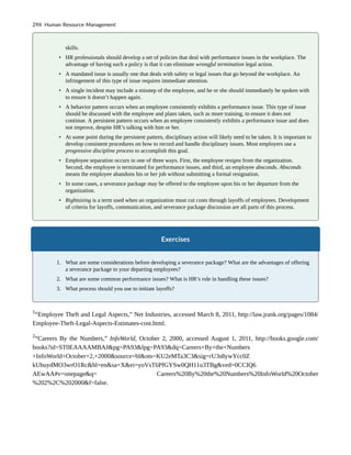 skills.
• HR professionals should develop a set of policies that deal with performance issues in the workplace. The
advantage of having such a policy is that it can eliminate wrongful termination legal action.
• A mandated issue is usually one that deals with safety or legal issues that go beyond the workplace. An
infringement of this type of issue requires immediate attention.
• A single incident may include a misstep of the employee, and he or she should immediately be spoken with
to ensure it doesn’t happen again.
• A behavior pattern occurs when an employee consistently exhibits a performance issue. This type of issue
should be discussed with the employee and plans taken, such as more training, to ensure it does not
continue. A persistent pattern occurs when an employee consistently exhibits a performance issue and does
not improve, despite HR’s talking with him or her.
• At some point during the persistent pattern, disciplinary action will likely need to be taken. It is important to
develop consistent procedures on how to record and handle disciplinary issues. Most employers use a
progressive discipline process to accomplish this goal.
• Employee separation occurs in one of three ways. First, the employee resigns from the organization.
Second, the employee is terminated for performance issues, and third, an employee absconds. Absconds
means the employee abandons his or her job without submitting a formal resignation.
• In some cases, a severance package may be offered to the employee upon his or her departure from the
organization.
• Rightsizing is a term used when an organization must cut costs through layoffs of employees. Development
of criteria for layoffs, communication, and severance package discussion are all parts of this process.
Exercises
1. What are some considerations before developing a severance package? What are the advantages of offering
a severance package to your departing employees?
2. What are some common performance issues? What is HR’s role in handling these issues?
3. What process should you use to initiate layoffs?
1
“Employee Theft and Legal Aspects,” Net Industries, accessed March 8, 2011, http://law.jrank.org/pages/1084/
Employee-Theft-Legal-Aspects-Estimates-cost.html.
2
“Careers By the Numbers,” InfoWorld, October 2, 2000, accessed August 1, 2011, http://books.google.com/
books?id=ST0EAAAAMBAJ&pg=PA93&lpg=PA93&dq=Careers+By+the+Numbers
+InfoWorld+October+2,+2000&source=bl&ots=KU2eMTa3C3&sig=rU3s8ywYcc0Z
kUbuydMO3wrO1Rc&hl=en&sa=X&ei=yoVsT6PfGYSw0QH11u3TBg&ved=0CCIQ6
AEwAA#v=onepage&q= Careers%20By%20the%20Numbers%20InfoWorld%20October
%202%2C%202000&f=false.
294 Human Resource Management
 