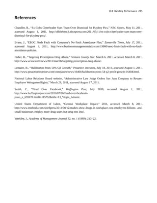 References
Chandler, R., “Ex-Colts Cheerleader Sues Team Over Dismissal for Playboy Pics,” NBC Sports, May 11, 2011,
accessed August 1, 2011, http://offthebench.nbcsports.com/2011/05/11/ex-colts-cheerleader-sues-team-over-
dismissal-for-playboy-pics/.
Evans, J., “EEOC Finds Fault with Company’s No Fault Attendance Plan,” Zanesville Times, July 17, 2011,
accessed August 1, 2011, http://www.businessmanagementdaily.com/19860/eeoc-finds-fault-with-no-fault-
attendance-policies.
Fisher, B., “Targeting Prescription Drug Abuse,” Ventura County Star, March 6, 2011, accessed March 8, 2011,
http://www.vcstar.com/news/2011/mar/06/targeting-prescription-drug-abuse/.
Lemaire, B., “Halliburton Posts 54% Q2 Growth,” Proactive Investors, July 18, 2011, accessed August 1, 2011,
http://www.proactiveinvestors.com/companies/news/16404/halliburton-posts-54-q2-profit-growth-16404.html.
National Labor Relations Board website, “Administrative Law Judge Orders San Juan Company to Respect
Employee Weingarten Rights,” March 28, 2011, accessed August 17, 2011.
Smith, C., “Fired Over Facebook,” Huffington Post, July 2010, accessed August 1, 2011,
http://www.huffingtonpost.com/2010/07/26/fired-over-facebook-
posts_n_659170.html#s115752&title=13_Virgin_Atlantic.
United States Department of Labor, “General Workplace Impact,” 2011, accessed March 8, 2011,
http://www.esrcheck.com/wordpress/2011/08/12/studies-show-drugs-in-workplace-cost-employers-billions- and-
small-businesses-employ-more-drug-users-but-drug-test-less/.
Weekley, J., Academy of Management Journal 32, no. 1 (1989): 213–22.
10.1 Handling Performance 295
 