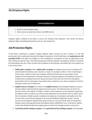 10.2 Employee Rights
Learning Objectives
1. Be able to explain employee rights.
2. Define unions and explain their relation to the HRM function.
Employee rights is defined as the ability to receive fair treatment from employers. This section will discuss
employee rights surrounding job protection, privacy, and unionization.
Job Protection Rights
If HR doesn’t understand or properly manage employee rights, lawsuits are sure to follow. It is the HR
professional’s job to understand and protect the rights of employees. In the United States, the employment-at-will
principle (EAW) is the right of an employer to fire an employee or an employee to leave an organization at any
time, without any specific cause. The EAW principle gives both the employee and employer freedom to terminate
the relationship at any time. There are three main exceptions to this principle, and whether they are accepted is up
to the various states:
1. Public policy exception. With a public policy exception, an employer may not fire an employee if it
would violate the individual state’s doctrine or statute. For example, in Borse v. Piece Goods Shop in
Pennsylvania, a federal circuit court of appeals ruled that Pennsylvania law may protect at-will
employees from being fired for refusing to take part in drug test programs if the employee’s privacy is
invaded. Borse contended that the free speech provisions of the state and of the First Amendment
protected the refusal to participate. Some public policy exceptions occur when an employee is fired for
refusing to violate state or federal law.
2. Implied contract exception. In a breach of an implied contract, the discharged employee can prove
that the employer indicated that the employee has job security. The indication does not need to be
formally written, only implied. In Wright v. Honda, an Ohio employee was terminated but argued that
the implied contract exception was relevant to the employment-at-will doctrine. She was able to prove
that in orientation, Honda stressed to employees the importance of attendance and quality work. She
was also able to prove that the language in the associate handbook implied job security: “the job
security of each employee depends upon doing your best on your job with the spirit of cooperation.”
Progress reports showing professional development further solidified her case, as she had an implied
contract that Honda had altered the employment-at-will doctrine through its policies and actions.
3. Good faith and fair dealing exception. In the good faith and fair dealing exception, the discharged
296
 