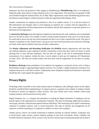 Employees also have job protection if they engage in whistleblowing. Whistleblowing refers to an employee’s
telling the public about ethical or legal violations of his or her organization. This protection was granted in 1989
and extended through the Sarbanes-Oxley Act of 2002. Many organizations create whistleblowing policies and a
mechanism to report illegal or unethical practices within the organization (Ravishankar, 2011).
Another consideration for employee job protection is that of an implied contract. It is in the best interest of
HR professionals and managers alike to avoid implying an employee has a contract with the organization. In
fact, many organizations develop employment-at-will policies and ask their employees to sign these policies as a
disclaimer for the organization.
A constructive discharge means the employee resigned, but only because the work conditions were so intolerable
that he or she had no choice. For example, if James is being sexually harassed at work, and it is so bad he quits,
he would need to prove not only the sexual harassment but that it was so bad it required him to quit. This type of
situation is important to note; should James’s case go to court and sexual harassment and constructive discharge
are found, James may be entitled to back pay and other compensation.
The Worker Adjustment and Retraining Notification Act (WARN) requires organizations with more than
one hundred employees to give employees and their communities at least sixty days’ notice of closure or layoff
affecting fifty or more full-time employees. This law does not apply in the case of unforeseeable business
circumstances. If an employer violates this law, it can be subject to back pay for employees (US Department
of Labor, 2011). This does not include workers who have been with the organization for less than six months,
however.
Retaliatory discharge means punishment of an employee for engaging in a protected activity, such as filing a
discrimination charge or opposing illegal employer practices. For example, it might include poor treatment of an
employee because he or she filed a workers’ compensation claim. Employees should not be harassed or mistreated
should they file a claim against the organization.
Privacy Rights
Technology makes it possible to more easily monitor aspects of employees’ jobs, although a policy on this subject
should be considered before implementing it. In regard to privacy, a question exists whether an employer should
be allowed to monitor an employee’s online activities. This may include work e-mail, websites visited using
company property, and also personal activity online.
Digital Footprints, Inc. is a company that specializes in tracking the digital movements of employees and can
provide reports to the organization by tracking these footprints. This type of technology might look for patterns,
word usage, and other communication patterns between individuals. This monitoring can be useful in determining
violations of workplace policies, such as sexual harassment. This type of software and management can be
expensive, so before launching it, it’s imperative to address its value in the workplace.
Another privacy concern can include monitoring of employee postings on external websites. Companies such
as Social Sentry, under contract, monitor employee postings on sites such as Facebook, Twitter, LinkedIn, and
YouTube (Teneros Corporation, 2011). Lawyers warn, however, that this type of monitoring should only be done if
300 Human Resource Management
 