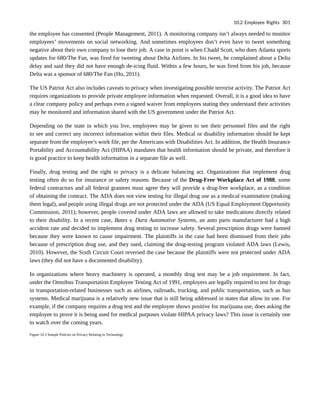the employee has consented (People Management, 2011). A monitoring company isn’t always needed to monitor
employees’ movements on social networking. And sometimes employees don’t even have to tweet something
negative about their own company to lose their job. A case in point is when Chadd Scott, who does Atlanta sports
updates for 680/The Fan, was fired for tweeting about Delta Airlines. In his tweet, he complained about a Delta
delay and said they did not have enough de-icing fluid. Within a few hours, he was fired from his job, because
Delta was a sponsor of 680/The Fan (Ho, 2011).
The US Patriot Act also includes caveats to privacy when investigating possible terrorist activity. The Patriot Act
requires organizations to provide private employee information when requested. Overall, it is a good idea to have
a clear company policy and perhaps even a signed waiver from employees stating they understand their activities
may be monitored and information shared with the US government under the Patriot Act.
Depending on the state in which you live, employees may be given to see their personnel files and the right
to see and correct any incorrect information within their files. Medical or disability information should be kept
separate from the employee’s work file, per the Americans with Disabilities Act. In addition, the Health Insurance
Portability and Accountability Act (HIPAA) mandates that health information should be private, and therefore it
is good practice to keep health information in a separate file as well.
Finally, drug testing and the right to privacy is a delicate balancing act. Organizations that implement drug
testing often do so for insurance or safety reasons. Because of the Drug-Free Workplace Act of 1988, some
federal contractors and all federal grantees must agree they will provide a drug-free workplace, as a condition
of obtaining the contract. The ADA does not view testing for illegal drug use as a medical examination (making
them legal), and people using illegal drugs are not protected under the ADA (US Equal Employment Opportunity
Commission, 2011); however, people covered under ADA laws are allowed to take medications directly related
to their disability. In a recent case, Bates v. Dura Automotive Systems, an auto parts manufacturer had a high
accident rate and decided to implement drug testing to increase safety. Several prescription drugs were banned
because they were known to cause impairment. The plaintiffs in the case had been dismissed from their jobs
because of prescription drug use, and they sued, claiming the drug-testing program violated ADA laws (Lewis,
2010). However, the Sixth Circuit Court reversed the case because the plaintiffs were not protected under ADA
laws (they did not have a documented disability).
In organizations where heavy machinery is operated, a monthly drug test may be a job requirement. In fact,
under the Omnibus Transportation Employee Testing Act of 1991, employers are legally required to test for drugs
in transportation-related businesses such as airlines, railroads, trucking, and public transportation, such as bus
systems. Medical marijuana is a relatively new issue that is still being addressed in states that allow its use. For
example, if the company requires a drug test and the employee shows positive for marijuana use, does asking the
employee to prove it is being used for medical purposes violate HIPAA privacy laws? This issue is certainly one
to watch over the coming years.
Figure 10.3 Sample Policies on Privacy Relating to Technology
10.2 Employee Rights 301
 
